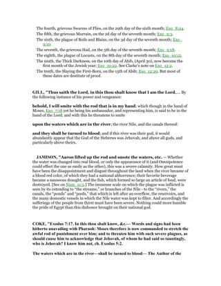 The fourth, grievous Swarms of Flies, on the 29th day of the sixth month; Exo_8:24.
The fifth, the grievous Murrain, on the 2d day of the seventh month; Exo_9:3.
The sixth, the plague of Boils and Blains, on the 3d day of the seventh month; Exo_
9:10.
The seventh, the grievous Hail, on the 5th day of the seventh month; Exo_9:18.
The eighth, the plague of Locusts, on the 8th day of the seventh month; Exo_10:12.
The ninth, the Thick Darkness, on the 10th day of Abib, (April 30), now become the
first month of the Jewish year; Exo_10:22. See Clarke’s note on Exo_12:2.
The tenth, the Slaying the First-Born, on the 15th of Abib; Exo_12:29. But most of
these dates are destitute of proof.
GILL, "Thus saith the Lord, in this thou shalt know that I am the Lord,.... By
the following instance of his power and vengeance:
behold, I will smite with the rod that is in my hand; which though in the hand of
Moses, Exo_7:18 yet he being his ambassador, and representing him, is said to be in the
hand of the Lord; and with this he threatens to smite
upon the waters which are in the river; the river Nile, and the canals thereof:
and they shall be turned to blood; and if this river was their god, it would
abundantly appear that the God of the Hebrews was Jehovah, and above all gods, and
particularly above theirs.
JAMISO , "Aaron lifted up the rod and smote the waters, etc. — Whether
the water was changed into real blood, or only the appearance of it (and Omnipotence
could effect the one as easily as the other), this was a severe calamity. How great must
have been the disappointment and disgust throughout the land when the river became of
a blood red color, of which they had a national abhorrence; their favorite beverage
became a nauseous draught, and the fish, which formed so large an article of food, were
destroyed. [See on Num_11:5.] The immense scale on which the plague was inflicted is
seen by its extending to “the streams,” or branches of the Nile - to the “rivers,” the
canals, the “ponds” and “pools,” that which is left after an overflow, the reservoirs, and
the many domestic vessels in which the Nile water was kept to filter. And accordingly the
sufferings of the people from thirst must have been severe. Nothing could more humble
the pride of Egypt than this dishonor brought on their national god.
COKE, "Exodus 7:17. In this thou shalt know, &c.— Words and signs had been
hitherto unavailing with Pharaoh: Moses therefore is now commanded to stretch the
awful rod of punishment over him; and to threaten him with such severe plagues, as
should cause him to acknowledge that Jehovah, of whom he had said so tauntingly,
who is Jehovah? I know him not, ch. Exodus 5:2.
The waters which are in the river—shall be turned to blood— The Author of the
 