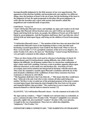 incomprehensible judgments by the little measure of our own apprehension. The
opponents of this doctrine foolishly and inconsiderately mix together two different
things, since the hardness of heart is the sin of man, but the hardening of the heart is
the judgment of God. He again propounds in this place His great judgments, in
order that the Israelites may expect with anxious and attentive minds His
magnificent and wonderful mode of operation.
COFFMA , "Verses 3-5
"And I will harden Pharaoh's heart, and multiply my signs and wonders in the land
of Egypt. But Pharaoh will not hearken unto you, and I will lay my hand upon
Egypt, and bring forth my hosts, my people, the children of Israel, out of the land of
Egypt by great judgments. And the Egyptians shall know that I am Jehovah, when I
stretch forth my hand upon Egypt, and bring out the children of Israel from among
them."
"I will harden Pharaoh's heart ..." The mention of this here does not mean that God
would harden Pharaoh's heart at the beginning of these events, but that such
hardening executed upon him by God would be the final result. What we have in
these verses (Exodus 7:1-7) is a prophetic summary of the next seven chapters. See
under Exodus 4:21, above, for more on "Hardening." Canon George Harford has a
very perceptive comment on this subject, as follows:
"There are three forms of the word used in reference to hardening: (1) hard; (2)
self-hardened; and (3) God-hardened; raising difficulty, but a little reflection
lightens the difficulty. In all human conduct there is a mysterious combination of
man's choice and God's enabling. God uses events to produce opposite effects upon
different characters, as fire melts wax and hardens clay. Assertions of God's
sovereignty must not be isolated, but interpreted in harmony with His moral rule.
Thus read, the cumulative assaults upon Pharaoh's resolution call forth one of the
most dramatic exhibitions of the vacillations of man whose conscience has been
weakened, or silenced, by self-will.[5]
"The Egyptians shall know that I am Jehovah ..." This means that they would learn
that, "Jehovah is the only God who is truly existent, all other gods being non-
entities."[6] Here is also revealed one of the principal purposes of the great wonders
executed upon Egypt, that being the total triumph of the true God over the gross
and shameful idolatry that prevailed. "The contest here is not so much with the
monarch himself as with the idols in whom he trusted."[7]
ELLICOTT, "(3) I will harden Pharaoh’s heart.—See the comment on Exodus 4:21.
My signs and my wonders.—“Signs” (‘othoth) were miracles done as credentials, to
prove a mission (Exodus 4:8-9; Exodus 4:30). “Wonders” (môphôth) were miracles
generally; niphle’oth, also translated” wonders” (Exodus 3:20), were miracles,
wrought in the way of punishment. These last are called also shôphëtiin,
“judgments.” (See Exodus 7:4.)
EXPOSITOR'S BIBLE COMME TARY, "THE HARDE I G OF PHARAOH'S
 