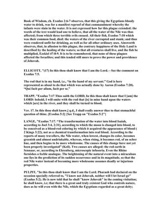 Book of Wisdom, ch. Exodus 2:6-7 observes, that this giving the Egyptians bloody
water to drink, was for a manifest reproof of that commandment whereby the
infants were slain in the water. It is not expressed how far this plague extended: the
words of the text would lead one to believe, that all the water of the ile was thus
affected; from which three terrible evils ensued. All their fish, Exodus 7:18 which
was their common food, died: the waters of the river corrupted and stunk; and thus
were rendered unfit for drinking, as well as for all other ordinary uses. Ainsworth
observes, that, in allusion to this plague, the contrary happiness of the Holy Land is
described by the healing of the waters; so that all creatures shall live, and the fish be
multiplied, Ezekiel 47:8-9. It is to be remembered, that none of these plagues
affected the Israelites; and this tended still more to prove the power and providence
of Jehovah.
ELLICOTT, "(17) In this thou shalt know that I am the Lord.—See the comment on
Exodus 7:5.
The rod that is in my hand, i.e., “in the hand of my servant.” God is here
represented as about to do that which was actually done by Aaron (Exodus 7:20).
“Qui facit per alium, facit per se.”
TRAPP, "Exodus 7:17 Thus saith the LORD, In this thou shalt know that I [am] the
LORD: behold, I will smite with the rod that [is] in mine hand upon the waters
which [are] in the river, and they shall be turned to blood.
Ver. 17. In this thou shalt know,] q.d., I shall really answer thee to that stomachful
question of thine. [Exodus 5:2] {See Trapp on "Exodus 5:2"}
LA GE, "Exodus 7:17. “The transformation of the water into blood Isaiah,
according to Joel 3:4, 2:31], according to which the moon is changed into blood, to
be conceived as a blood-red coloring by which it acquired the appearance of blood (
2 Kings 3:22), not as a chemical transformation into real blood. According to the
reports of many travellers, the ile water, when lowest, changes its color, becomes
greenish and almost undrinkable, whereas, when rising, it becomes red, of an ochre
hue, and then begins to be more wholesome. The causes of this change have not yet
been properly investigated” (Keil). Two causes are alleged: the red earth in
Sennaar, or, according to Ehrenberg, microscopic infusoria. Even the Rhine
furnishes a feeble analogue. The heightening of the natural event into a miraculous
one lies in the prediction of its sudden occurrence and in its magnitude, so that the
red ile water instead of becoming more wholesome assumes deadly or injurious
properties.
PULPIT, "In this thou shalt know that I am the Lord. Pharaoh had declared on the
occasion specially referred to, "I know not Jehovah, neither will I let Israel go"
(Exodus 5:2). He is now told that he shall "know Jehovah" in the coming visitation;
he shall know, i.e; that there is a great and truly existent God who controls nature,
does as he will even with the ile, which the Egyptians regarded as a great deity;
 
