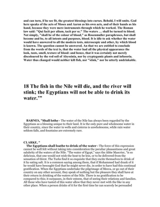 and can turn, if he see fit, the greatest blessings into curses. Behold, I will smite. God
here speaks of the acts of Moses and Aaron as his own acts, and of their hands as his
hand, because they were mere instruments through which he worked. The Roman
law said: "Qui facit per alium, tacit per se." The waters … shall be turned to blood.
ot simply, "shall be of the colour of blood," as Rosenmuller paraphrases, but shall
become and be, to all intents and purposes, blood. It is idle to ask whether the water
would have answered to all the modern tests, microscopic and other, by which blood
is known. The question cannot be answered. An that we are entitled to conclude
from the words of the text is, that the water had all the physical appearance the
look, taste, smell, texture of blood: and hence, that it was certainly not merely
discoloured by the red soil of Abyssinia, nor by cryptegamic plants and infusoria.
Water thus changed would neither kill fish, nor "stink," nor be utterly undrinkable.
18 The fish in the ile will die, and the river will
stink; the Egyptians will not be able to drink its
water.’”
BAR ES, "Shall lothe - The water of the Nile has always been regarded by the
Egyptians as a blessing unique to their land. It is the only pure and wholesome water in
their country, since the water in wells and cisterns is unwholesome, while rain water
seldom falls, and fountains are extremely rare.
CLARKE, "
The Egyptians shall loathe to drink of the water - The force of this expression
cannot be well felt without taking into consideration the peculiar pleasantness and great
salubrity of the waters of the Nile. “The water of Egypt,” says the Abbe Mascrier, “is so
delicious, that one would not wish the heat to be less, or to be delivered from the
sensation of thirst. The Turks find it so exquisite that they excite themselves to drink of
it by eating salt. It is a common saying among them, that if Mohammed had drank of it
he would have besought God that he might never die, in order to have had this continual
gratification. When the Egyptians undertake the pilgrimage of Mecca, or go out of their
country on any other account, they speak of nothing but the pleasure they shall have at
their return in drinking of the waters of the Nile. There is no gratification to be
compared to this; it surpasses, in their esteem, that of seeing their relations and families.
All those who have tasted of this water allow that they never met with the like in any
other place. When a person drinks of it for the first time he can scarcely be persuaded
 