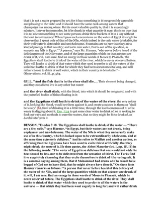 that it is not a water prepared by art; for it has something in it inexpressibly agreeable
and pleasing to the taste; and it should have the same rank among waters that
champaign has among wines. But its most valuable quality is, that it is exceedingly
salutary. It never incommodes, let it be drank in what quantity it may: this is so true that
it is no uncommon thing to see some persons drink three buckets of it in a day without
the least inconvenience! When I pass such encomiums on the water of Egypt it is right to
observe that I speak only of that of the Nile, which indeed is the only water drinkable, for
their well water is detestable and unwholesome. Fountains are so rare that they are a
kind of prodigy in that country; and as to rain water, that is out of the question, as
scarcely any falls in Egypt.” “A person,” says Mr. Harmer, “who never before heard of the
deliciousness of the Nile water, and of the large quantities which on that account are
drank of it, will, I am sure, find an energy in those words of Moses to Pharaoh, The
Egyptians shall loathe to drink of the water of the river, which he never observed before.
They will loathe to drink of that water which they used to prefer to all the waters of the
universe; loathe to drink of that for which they had been accustomed to long, and will
rather choose to drink of well water, which in their country is detestable!” -
Observations, vol. iii., p. 564.
GILL, "And the fish that is in the river shall die,.... Their element being changed,
and they not able to live in any other but water:
and the river shall stink; with the blood, into which it should be congealed, and with
the putrefied bodies of fishes floating in it:
and the Egyptians shall loath to drink of the water of the river; the very colour
of it, looking like blood, would set them against it, and create a nausea in them; or "shall
be weary" (h), tired of drinking it in a little time, through the loathsomeness of it; or be
weary in digging about it, Exo_7:24 to get some clear water to drink of; or in seeking to
find out ways and methods to cure the waters, that so they might be fit to drink of, as
Jarchi interprets it.
BE SO , "Exodus 7:18. The Egyptians shall loathe to drink of the water — “There
are a few wells,” says Harmer, “in Egypt, but their waters are not drunk, being
unpleasant and unwholesome. The water of the ile is what they universally make
use of in this country, which is looked upon to be extraordinarily wholesome, and at
the same time extremely delicious.” And he refers to Maillett and another author, as
affirming that the Egyptians have been wont to excite thirst artificially, that they
might drink the more of it. He then quotes, the Abbot Mascrier (let. 1, pp. 15, 16) in
the following words: “The water of Egypt is so delicious that one would not wish the
heat should be less, nor to be delivered from the sensation of thirst. The Turks find
it so exquisitely charming that they excite themselves to drink of it by eating salt. It
is a common saying among them, that if Mohammed had drunk of it he would have
begged of God not to have died, that he might always have done it.” On these facts
Harmer remarks as follows: “A person that never before heard of this delicacy of
the water of the ile, and of the large quantities which on that account are drunk of
it, will, I am sure, find an energy in those words of Moses to Pharaoh, which he
never observed before, The Egyptians shall loathe to drink of the river. They shall
loathe to drink of that water which they used to prefer to all the waters in the
universe — that which they had been wont eagerly to long for; and will rather drink
 