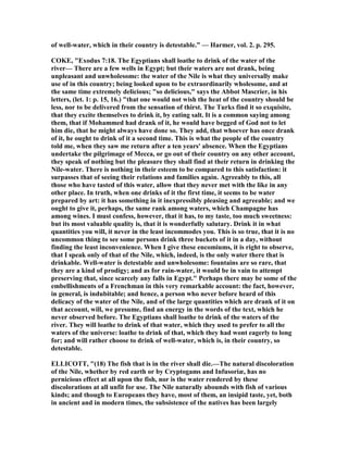 of well-water, which in their country is detestable.” — Harmer, vol. 2. p. 295.
COKE, "Exodus 7:18. The Egyptians shall loathe to drink of the water of the
river— There are a few wells in Egypt; but their waters are not drank, being
unpleasant and unwholesome: the water of the ile is what they universally make
use of in this country; being looked upon to be extraordinarily wholesome, and at
the same time extremely delicious; "so delicious," says the Abbot Mascrier, in his
letters, (let. 1: p. 15, 16.) "that one would not wish the heat of the country should be
less, nor to be delivered from the sensation of thirst. The Turks find it so exquisite,
that they excite themselves to drink it, by eating salt. It is a common saying among
them, that if Mohammed had drank of it, he would have begged of God not to let
him die, that he might always have done so. They add, that whoever has once drank
of it, he ought to drink of it a second time. This is what the people of the country
told me, when they saw me return after a ten years' absence. When the Egyptians
undertake the pilgrimage of Mecca, or go out of their country on any other account,
they speak of nothing but the pleasure they shall find at their return in drinking the
ile-water. There is nothing in their esteem to be compared to this satisfaction: it
surpasses that of seeing their relations and families again. Agreeably to this, all
those who have tasted of this water, allow that they never met with the like in any
other place. In truth, when one drinks of it the first time, it seems to be water
prepared by art: it has something in it inexpressibly pleasing and agreeable; and we
ought to give it, perhaps, the same rank among waters, which Champagne has
among wines. I must confess, however, that it has, to my taste, too much sweetness:
but its most valuable quality is, that it is wonderfully salutary. Drink it in what
quantities you will, it never in the least incommodes you. This is so true, that it is no
uncommon thing to see some persons drink three buckets of it in a day, without
finding the least inconvenience. When I give these encomiums, it is right to observe,
that I speak only of that of the ile, which, indeed, is the only water there that is
drinkable. Well-water is detestable and unwholesome: fountains are so rare, that
they are a kind of prodigy; and as for rain-water, it would be in vain to attempt
preserving that, since scarcely any falls in Egypt." Perhaps there may be some of the
embellishments of a Frenchman in this very remarkable account: the fact, however,
in general, is indubitable; and hence, a person who never before heard of this
delicacy of the water of the ile, and of the large quantities which are drank of it on
that account, will, we presume, find an energy in the words of the text, which he
never observed before. The Egyptians shall loathe to drink of the waters of the
river. They will loathe to drink of that water, which they used to prefer to all the
waters of the universe: loathe to drink of that, which they had wont eagerly to long
for; and will rather choose to drink of well-water, which is, in their country, so
detestable.
ELLICOTT, "(18) The fish that is in the river shall die.—The natural discoloration
of the ile, whether by red earth or by Cryptogams and Infusoriæ, has no
pernicious effect at all upon the fish, nor is the water rendered by these
discolorations at all unfit for use. The ile naturally abounds with fish of various
kinds; and though to Europeans they have, most of them, an insipid taste, yet, both
in ancient and in modern times, the subsistence of the natives has been largely
 