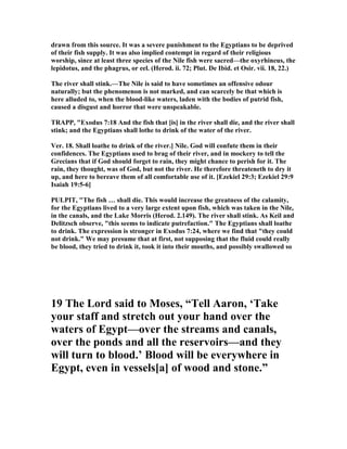 drawn from this source. It was a severe punishment to the Egyptians to be deprived
of their fish supply. It was also implied contempt in regard of their religious
worship, since at least three species of the ile fish were sacred—the oxyrhineus, the
lepidotus, and the phagrus, or eel. (Herod. ii. 72; Plut. De Ibid. et Osir. vii. 18, 22.)
The river shall stink.—The ile is said to have sometimes an offensive odour
naturally; but the phenomenon is not marked, and can scarcely be that which is
here alluded to, when the blood-like waters, laden with the bodies of putrid fish,
caused a disgust and horror that were unspeakable.
TRAPP, "Exodus 7:18 And the fish that [is] in the river shall die, and the river shall
stink; and the Egyptians shall lothe to drink of the water of the river.
Ver. 18. Shall loathe to drink of the river.] ile. God will confute them in their
confidences. The Egyptians used to brag of their river, and in mockery to tell the
Grecians that if God should forget to rain, they might chance to perish for it. The
rain, they thought, was of God, but not the river. He therefore threateneth to dry it
up, and here to bereave them of all comfortable use of it. [Ezekiel 29:3; Ezekiel 29:9
Isaiah 19:5-6]
PULPIT, "The fish … shall die. This would increase the greatness of the calamity,
for the Egyptians lived to a very large extent upon fish, which was taken in the ile,
in the canals, and the Lake Morris (Herod. 2.149). The river shall stink. As Keil and
Delitzsch observe, "this seems to indicate putrefaction." The Egyptians shall loathe
to drink. The expression is stronger in Exodus 7:24, where we find that "they could
not drink." We may presume that at first, not supposing that the fluid could really
be blood, they tried to drink it, took it into their mouths, and possibly swallowed so
19 The Lord said to Moses, “Tell Aaron, ‘Take
your staff and stretch out your hand over the
waters of Egypt—over the streams and canals,
over the ponds and all the reservoirs—and they
will turn to blood.’ Blood will be everywhere in
Egypt, even in vessels[a] of wood and stone.”
 