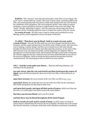 BAR ES, "The “streams” mean the natural branches of the Nile in Lower Egypt. The
word “rivers” should rather be “canals”; they were of great extent, running parallel to the
Nile, and communicating with it by sluices, which were opened at the rise, and closed at
the subsidence of the inundation. The word rendered “ponds” refers either to natural
fountains, or more probably to cisterns or tanks found in every town and village. The
“pools”, literally “gathering of waters,” were the reservoirs, always large and some of
enormous extent, containing sufficient water to irrigate the country in the dry season.
In vessels of wood - The Nile water is kept in vessels and is purified for use by
filtering, and by certain ingredients such as the paste of almonds.
CLARKE, "That there may be blood - both in vessels of wood, and in
vessels of stone - Not only the Nile itself was to be thus changed into blood in all its
branches, and the canals issuing from it, but all the water of lakes, ponds, and reservoirs,
was to undergo a similar change. And this was to extend even to the water already
brought into their houses for culinary and other domestic purposes. As the water of the
Nile is known to be very thick and muddy, and the Egyptians are obliged to filter it
through pots of a kind of white earth, and sometimes through a paste made of almonds,
Mr. Harmer supposes that the vessels of wood and stone mentioned above may refer to
the process of filtration, which no doubt has been practiced among them from the
remotest period. The meaning given above I think to be more natural.
GILL, "And the Lord spake unto Moses,.... Pharaoh still being obstinate, and
refusing to let the people go:
say unto Aaron, take thy rod, and stretch out thine hand upon the waters of
Egypt; upon all of them in general, what were in the river Nile, or derived from it, as
follows:
upon their streams; the seven streams of the river Nile; see Gill on Isa_11:15.
upon their rivers; the canals that were cut out of the river Nile, for the watering of
their fields and gardens, for they had no other river:
and upon their ponds, and upon all their pools of waters; which were dug near
the river, or to which pipes were laid to convey the water thither:
that they may become blood; and so not fit to drink:
and that there may be blood throughout all the land of Egypt,
both in vessels of wood, and in vessels of stone; in which water were kept in
private houses, fetched from the river for the use of families; all which were to be turned
into blood everywhere, in all parts of the land, and in all places mentioned, immediately
 