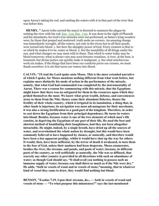 upon Aaron's taking his rod, and smiting the waters with it in that part of the river that
was before him.
HE RY, " Aaron (who carried the mace) is directed to summon the plague by
smiting the river with his rod, Exo_7:19, Exo_7:20. It was done in the sight of Pharaoh
and his attendants; for God's true miracles were not performed, as Satan's lying wonders
were, by those that peeped and muttered: truth seeks no corners. An amazing change
was immediately wrought; all the waters, not only in the rivers but in all their ponds,
were turned into blood. 1. See here the almighty power of God. Every creature is that to
us which he makes it to be, water or blood. 2. See the mutability of all things under the
sun, and what changes we may meet with in them. That which is water today may be
blood tomorrow; what is always vain may soon become vexatious. A river, at the best, is
transient; but divine justice can quickly make it malignant. 3. See what mischievous
work sin makes. if the things that have been our comforts prove our crosses, we must
thank ourselves: it is sin that turns our waters into blood.
CALVI , "19.And the Lord spake unto Moses. This is the more extended narrative
of which I spoke; for Moses mentions nothing different from what went before, but
explains more distinctly his mode of action in the performance of the miracle,
namely, that what God had commanded was completed by the instrumentality of
Aaron. There was a reason for commencing with this miracle, that the Egyptians
might know that there was no safeguard for them in the resources upon which they
prided themselves the most. We know what great wealth, defense, and conveniences
arose to them from the ile; thence came their abundant fisheries, thence the
fertility of their whole country, which it irrigated in its inundation, a thing that, in
other lands is injurious; its navigation was most advantageous for their merchants,
it was also a strong fortification to a good part of the kingdom. Therefore, in order
to cast down the Egyptians from their principal dependence, He turns its waters
into blood. Besides, because water is one of the two elements of which man’s life
consists, in depriving the Egyptians of one part of their life, He used the best and
shortest method of humiliating their haughtiness, had they not been altogether
intractable. He might, indeed, by a single breath, have dried up all the sources of
water, and overwhelmed the whole nation by drought; but this would have been
commonly believed to have happened by chance, or naturally, and therefore would
have been a less apparent prodigy, whilst it would have shut up the way for others.
It would, then, have been sufficient, by the terror of death it awakened, to turn them
to the fear of God, unless their madness had been desperate. Moses enumerates,
besides the river, the streams, and ponds, and pools of water; because, in different
parts of the country, as well artificially as naturally, the ile was so diffused, that
scarcely any other country is provided in all directions with such an abundance of
water; as though God should say, “It shall avail you nothing to possess such an
immense supply of water; because you shall thirst as much as if the ile were dry.”
He adds, “both in vessels of wood and in vessels of stone;”meaning, that in whatever
kind of vessel they came to draw, they would find nothing but blood.
BE SO , "Exodus 7:19. Upon their streams, &c., — both in vessels of wood and
vessels of stone — “To what purpose this minuteness?” says the last-mentioned
 