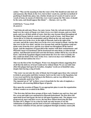 author. “May not the meaning be that the water of the ile should not only look red
and nauseous, like blood, in the river, but in their vessels too, and that no method of
purifying it should take place, but, whether drunk out of vessels of wood or out of
vessels of stone, by means of which they were wont to purge the ile water, it should
be the same, and should appear like blood.” — Harmer, vol. 2. p. 292.
COFFMA , "Verses 19-25
PLAGUE I
"And Jehovah said unto Moses, Say unto Aaron, Take thy rod and stretch out thy
hand over the waters of Egypt, over their rivers, over their streams, and over their
pools, and over all their ponds of water, that they may become blood throughout all
the land of Egypt, both on vessels of wood, and vessels of stone. And Moses and
Aaron did so, as Jehovah commanded; and he lifted up the rod, and smote the
waters that were in the river, in the sight of Pharaoh, and in the sight of his
servants; and all the waters that were in the river were turned to blood. And the fish
that were in the river died,' and the river became foul, and the Egyptians could not
drink water from the river; and the river blood was throughout all the land of
Egypt. And the magicians of Egypt did in like manner with their enchantments: and
Pharaoh's heart was hardened, and he hearkened not unto them; as Jehovah had
spoken. And Pharaoh turned and went into his house, neither did he lay even this to
heart. And all the Egyptians digged round about the river for water to drink; for
they could not drink of the water of the river. And seven days were fulfilled, after
that Jehovah had smitten the river."
This was the first of the Ten Plagues. Water was changed to blood, suggesting first
of all that the delivery of Israel would not be without blood. We are not told what
effect this plague had upon the Israelites. Josephus' words are of doubtful value,
despite their having a ring of truth:
"The water was not only the color of blood, but it brought upon those who ventured
to drink it, great pains and bitter torment. Such was the water to the Egyptians, but
it was sweet and fit for the drinking to the Hebrews, and no way different from
what it naturally used to be."[27]
The repeated use of "all" in these verses is hyperbole for the sake of emphasis, a
well known, oft-recurring Biblical figure of speech.
Here upon the occasion of Plague I is an appropriate place to note the organization
of these wonders as revealed in the Bible:
"The first nine fall into three groups of three each. umbers one and two, four and
five, seven and eight were announced to Pharaoh beforehand. The first three fell
upon both Israel and Egypt; the last six fell upon Egyptians only. The plagues were
progressively more and more severe, the last three almost destroying the land
(Exodus 10:7). Plague X is in a class by itself, not only because it was the
culmination of judgment and the basis of Israel's redemption, but also because it
was a direct visitation of God, and not a judgment through secondary causes.[28]
 