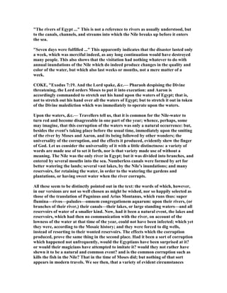 "The rivers of Egypt ..." This is not a reference to rivers as usually understood, but
to the canals, channels, and streams into which the ile breaks up before it enters
the sea.
"Seven days were fulfilled ..." This apparently indicates that the disaster lasted only
a week, which was merciful indeed, as any long continuation would have destroyed
many people. This also shows that the visitation had nothing whatever to do with
annual inundations of the ile which do indeed produce changes in the quality and
color of the water, but which also last weeks or months, not a mere matter of a
week.
COKE, "Exodus 7:19. And the Lord spake, &c.— Pharaoh despising the Divine
threatening, the Lord orders Moses to put it into execution: and Aaron is
accordingly commanded to stretch out his hand upon the waters of Egypt; that is,
not to stretch out his hand over all the waters of Egypt; but to stretch it out in token
of the Divine malediction which was immediately to operate upon the waters.
Upon the waters, &c.— Travellers tell us, that it is common for the ile-water to
turn red and become disagreeable in one part of the year; whence, perhaps, some
may imagine, that this corruption of the waters was only a natural occurrence: but,
besides the event's taking place before the usual time, immediately upon the smiting
of the river by Moses and Aaron, and its being followed by other wonders; the
universality of the corruption, and the effects it produced, evidently shew the finger
of God. Let us consider the universality of it with a little distinctness: a variety of
words are made use of to set it forth, nor is that variety made use of without a
meaning. The ile was the only river in Egypt; but it was divided into branches, and
entered by several mouths into the sea. umberless canals were formed by art for
better watering the lands; several vast lakes, by the ile's inundations; and many
reservoirs, for retaining the water, in order to the watering the gardens and
plantations, or having sweet water when the river corrupts.
All these seem to be distinctly pointed out in the text: the words of which, however,
in our versions are not so well chosen as might be wished, nor so happily selected as
those of the translation of Pagninus and Arius Montanus, which runs thus: super
flumina—rivos—paludes—omnem congregationem aquarum: upon their rivers, (or
branches of their river,) their canals—their lakes, or large standing waters—and all
reservoirs of water of a smaller kind. ow, had it been a natural event, the lakes and
reservoirs, which had then no communication with the river, on account of the
lowness of the water at that time of the year, could not have been infected; which yet
they were, according to the Mosaic history; and they were forced to dig wells,
instead of resorting to their wonted reservoirs. The effects which the corruption
produced, prove the same thing in the second place. Had it been a sort of corruption
which happened not unfrequently, would the Egyptians have been surprised at it?
or would their magicians have attempted to imitate it? would they not rather have
shewn it to be a natural and common event? and is the common corruption such as
kills the fish in the ile? That in the time of Moses did; but nothing of that sort
appears in modern travels. We see then, that a variety of evident circumstances
 