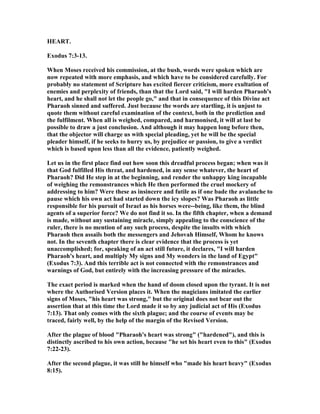 HEART.
Exodus 7:3-13.
When Moses received his commission, at the bush, words were spoken which are
now repeated with more emphasis, and which have to be considered carefully. For
probably no statement of Scripture has excited fiercer criticism, more exultation of
enemies and perplexity of friends, than that the Lord said, "I will harden Pharaoh's
heart, and he shall not let the people go," and that in consequence of this Divine act
Pharaoh sinned and suffered. Just because the words are startling, it is unjust to
quote them without careful examination of the context, both in the prediction and
the fulfilment. When all is weighed, compared, and harmonised, it will at last be
possible to draw a just conclusion. And although it may happen long before then,
that the objector will charge us with special pleading, yet he will be the special
pleader himself, if he seeks to hurry us, by prejudice or passion, to give a verdict
which is based upon less than all the evidence, patiently weighed.
Let us in the first place find out how soon this dreadful process began; when was it
that God fulfilled His threat, and hardened, in any sense whatever, the heart of
Pharaoh? Did He step in at the beginning, and render the unhappy king incapable
of weighing the remonstrances which He then performed the cruel mockery of
addressing to him? Were these as insincere and futile as if one bade the avalanche to
pause which his own act had started down the icy slopes? Was Pharaoh as little
responsible for his pursuit of Israel as his horses were--being, like them, the blind
agents of a superior force? We do not find it so. In the fifth chapter, when a demand
is made, without any sustaining miracle, simply appealing to the conscience of the
ruler, there is no mention of any such process, despite the insults with which
Pharaoh then assails both the messengers and Jehovah Himself, Whom he knows
not. In the seventh chapter there is clear evidence that the process is yet
unaccomplished; for, speaking of an act still future, it declares, "I will harden
Pharaoh's heart, and multiply My signs and My wonders in the land of Egypt"
(Exodus 7:3). And this terrible act is not connected with the remonstrances and
warnings of God, but entirely with the increasing pressure of the miracles.
The exact period is marked when the hand of doom closed upon the tyrant. It is not
where the Authorised Version places it. When the magicians imitated the earlier
signs of Moses, "his heart was strong," but the original does not bear out the
assertion that at this time the Lord made it so by any judicial act of His (Exodus
7:13). That only comes with the sixth plague; and the course of events may be
traced, fairly well, by the help of the margin of the Revised Version.
After the plague of blood "Pharaoh's heart was strong" ("hardened"), and this is
distinctly ascribed to his own action, because "he set his heart even to this" (Exodus
7:22-23).
After the second plague, it was still he himself who "made his heart heavy" (Exodus
8:15).
 