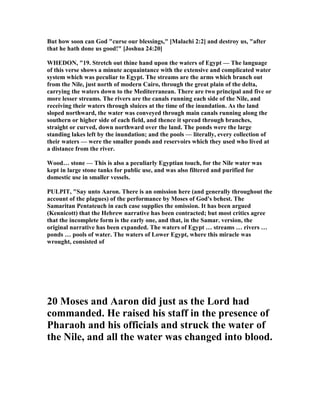 But how soon can God "curse our blessings," [Malachi 2:2] and destroy us, "after
that he hath done us good!" [Joshua 24:20]
WHEDO , "19. Stretch out thine hand upon the waters of Egypt — The language
of this verse shows a minute acquaintance with the extensive and complicated water
system which was peculiar to Egypt. The streams are the arms which branch out
from the ile, just north of modern Cairo, through the great plain of the delta,
carrying the waters down to the Mediterranean. There are two principal and five or
more lesser streams. The rivers are the canals running each side of the ile, and
receiving their waters through sluices at the time of the inundation. As the land
sloped northward, the water was conveyed through main canals running along the
southern or higher side of each field, and thence it spread through branches,
straight or curved, down northward over the land. The ponds were the large
standing lakes left by the inundation; and the pools — literally, every collection of
their waters — were the smaller ponds and reservoirs which they used who lived at
a distance from the river.
Wood… stone — This is also a peculiarly Egyptian touch, for the ile water was
kept in large stone tanks for public use, and was also filtered and purified for
domestic use in smaller vessels.
PULPIT, "Say unto Aaron. There is an omission here (and generally throughout the
account of the plagues) of the performance by Moses of God's behest. The
Samaritan Pentateuch in each case supplies the omission. It has been argued
(Kennicott) that the Hebrew narrative has been contracted; but most critics agree
that the incomplete form is the early one, and that, in the Samar. version, the
original narrative has been expanded. The waters of Egypt … streams … rivers …
ponds … pools of water. The waters of Lower Egypt, where this miracle was
wrought, consisted of
20 Moses and Aaron did just as the Lord had
commanded. He raised his staff in the presence of
Pharaoh and his officials and struck the water of
the ile, and all the water was changed into blood.
 