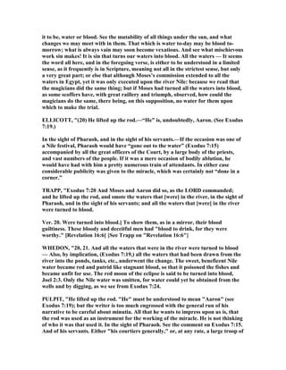 it to be, water or blood. See the mutability of all things under the sun, and what
changes we may meet with in them. That which is water to-day may be blood to-
morrow; what is always vain may soon become vexatious. And see what mischievous
work sin makes! It is sin that turns our waters into blood. All the waters — It seems
the word all here, and in the foregoing verse, is either to be understood in a limited
sense, as it frequently is in Scripture, meaning not all in the strictest sense, but only
a very great part; or else that although Moses’s commission extended to all the
waters in Egypt, yet it was only executed upon the river ile: because we read that
the magicians did the same thing; but if Moses had turned all the waters into blood,
as some scoffers have, with great raillery and triumph, observed, how could the
magicians do the same, there being, on this supposition, no water for them upon
which to make the trial.
ELLICOTT, "(20) He lifted up the rod.—“He” is, undoubtedly, Aaron. (See Exodus
7:19.)
In the sight of Pharaoh, and in the sight of his servants.—If the occasion was one of
a ile festival, Pharaoh would have “gone out to the water” (Exodus 7:15)
accompanied by all the great officers of the Court, by a large body of the priests,
and vast numbers of the people. If it was a mere occasion of bodily ablution, he
would have had with him a pretty numerous train of attendants. In either case
considerable publicity was given to the miracle, which was certainly not “done in a
corner.”
TRAPP, "Exodus 7:20 And Moses and Aaron did so, as the LORD commanded;
and he lifted up the rod, and smote the waters that [were] in the river, in the sight of
Pharaoh, and in the sight of his servants; and all the waters that [were] in the river
were turned to blood.
Ver. 20. Were turned into blood.] To show them, as in a mirror, their blood
guiltiness. These bloody and deceitful men had "blood to drink, for they were
worthy." [Revelation 16:6] {See Trapp on "Revelation 16:6"}
WHEDO , "20, 21. And all the waters that were in the river were turned to blood
— Also, by implication, (Exodus 7:19,) all the waters that had been drawn from the
river into the ponds, tanks, etc., underwent the change. The sweet, beneficent ile
water became red and putrid like stagnant blood, so that it poisoned the fishes and
became unfit for use. The red moon of the eclipse is said to be turned into blood,
Joel 2:3. Only the ile water was smitten, for water could yet be obtained from the
wells and by digging, as we see from Exodus 7:24.
PULPIT, "He lifted up the rod. "He" must be understood to mean "Aaron" (see
Exodus 7:19); but the writer is too much engrossed with the general run of his
narrative to be careful about minutia. All that he wants to impress upon us is, that
the rod was used as an instrument for the working of the miracle. He is not thinking
of who it was that used it. In the sight of Pharaoh. See the comment on Exodus 7:15.
And of his servants. Either "his courtiers generally," or, at any rate, a large troop of
 