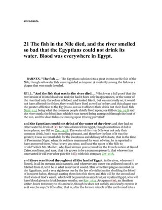 attendants.
21 The fish in the ile died, and the river smelled
so bad that the Egyptians could not drink its
water. Blood was everywhere in Egypt.
BAR ES, "The fish ... - The Egyptians subsisted to a great extent on the fish of the
Nile, though salt-water fish were regarded as impure. A mortality among the fish was a
plague that was much dreaded.
GILL, "And the fish that was in the river died,.... Which was a full proof that the
conversion of it into blood was real; for had it been only in appearance, or the water of
the river had only the colour of blood, and looked like it, but was not really so, it would
not have affected the fishes, they would have lived as well as before; and this plague was
the greater affliction to the Egyptians, not as it affected their drink but their food, fish
Num_11:5 being what the common people chiefly lived upon; see Gill on Isa_19:8 and
the river stunk; the blood into which it was turned being corrupted through the heat of
the sun, and the dead fishes swimming upon it being putrefied:
and the Egyptians could not drink of the water of the river; and they had no
other water to drink of (k); for rain seldom fell in Egypt, though sometimes it did in
some places; see Gill on Zec_14:18. The water of the river Nile was not only their
common drink, but it was exceeding pleasant, and therefore the loss of it was the
greater; it was so remarkable for the sweetness and delicacy of its taste, that in the time
of Pescennius Niger, when his soldiers murmured for want of wine, he is reported to
have answered them,"what! crave you wine, and have the water of the Nile to
drink?''which Mr. Maillett, who lived sixteen years consul for the French nation at Grand
Cairo, confirms, and says, that it is grown to be a common proverb, that whoever has
once tasted it will ever after pine for it (l); with this compare Jer_2:18,
and there was blood throughout all the land of Egypt; in the river, wherever it
flowed, in all its streams and channels, and wherever any water was collected out of it, or
fetched from it, let it be in what reservoir it would. This is the first plague executed on
the Egyptians, and a very righteous one by the law of retaliation for shedding the blood
of innocent babes, through casting them into this river; and this will be the second and
third vials of God's wrath, which will be poured on antichrist, or mystical Egypt, who will
have blood given to drink because worthy, see Rev_16:3. Artapanus (m), an Heathen
writer, bears testimony to this miracle, though he does not so fully and clearly express it
as it was; he says,"a little after, that is, after the former miracle of the rod turned into a
 