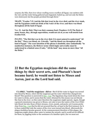 serpent, the Nile, that river whose swelling waves overflow all Egypt, was smitten with
the rod; and the water being gathered and stagnated, boiled up, and not only the fishes
were destroyed, but the people perished through thirst.''
TRAPP, "Exodus 7:21 And the fish that [was] in the river died; and the river stank,
and the Egyptians could not drink of the water of the river; and there was blood
throughout all the land of Egypt.
Ver. 21. And the fish.] That was their common food. [ umbers 11:5] The flesh of
many beasts, they, through superstition, would not eat of, as one well noteth from
Exodus 8:26.
PULPIT, "The fish that was in the river died. It is most natural to understand "all
the fish." There was blood, etc. Literally, "and the blood was throughout all the
land of Egypt." The exact intention of the phrase is doubtful, since undoubtedly "in
numberless instances, the Hebrew terms which imply universality must be
understood in a limited sense (Cook). "All the land" may mean no more than "all
the Delta."
22 But the Egyptian magicians did the same
things by their secret arts, and Pharaoh’s heart
became hard; he would not listen to Moses and
Aaron, just as the Lord had said.
CLARKE, "And the magicians - did so - But if all the water in Egypt was turned
into blood by Moses, where did the magicians get the water which they changed into
blood? This question is answered in Exo_7:24. The Egyptians dug round about the river
for water to drink, and it seems that the water obtained by this means was not bloody
like that in the river: on this water therefore the magicians might operate. Again, though
a general commission was given to Moses, not only to turn the waters of the river (Nile)
into blood, but also those of their streams, rivers, ponds, and pools; yet it seems pretty
clear from Exo_7:20 that he did not proceed thus far, at least in the first instance; for it
is there stated that only the waters of the river were turned into blood. Afterwards the
plague doubtless became general. At the commencement therefore of this plague, the
magicians might obtain other water to imitate the miracle; and it would not be difficult
for them, by juggling tricks or the assistance of a familiar spirit, (for we must not
 