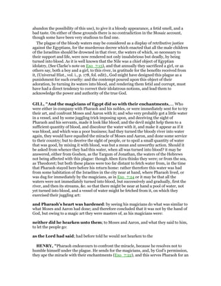 abandon the possibility of this use), to give it a bloody appearance, a fetid smell, and a
bad taste. On either of these grounds there is no contradiction in the Mosaic account,
though some have been very studious to find one.
The plague of the bloody waters may be considered as a display of retributive justice
against the Egyptians, for the murderous decree which enacted that all the male children
of the Israelites should be drowned in that river, the waters of which, so necessary to
their support and life, were now rendered not only insalubrious but deadly, by being
turned into blood. As it is well known that the Nile was a chief object of Egyptian
idolatry, (See Clarke’s note on Exo_7:15), and that annually they sacrificed a girl, or as
others say, both a boy and a girl, to this river, in gratitude for the benefits received from
it, (Universal Hist., vol. i., p. 178, fol. edit)., God might have designed this plague as a
punishment for such cruelty: and the contempt poured upon this object of their
adoration, by turning its waters into blood, and rendering them fetid and corrupt, must
have had a direct tendency to correct their idolatrous notions, and lead them to
acknowledge the power and authority of the true God.
GILL, "And the magicians of Egypt did so with their enchantments,.... Who
were either in company with Pharaoh and his nobles, or were immediately sent for to try
their art, and confront Moses and Aaron with it; and who very probably got a little water
in a vessel, and by some juggling trick imposing upon, and deceiving the sight of
Pharaoh and his servants, made it look like blood; and the devil might help them to a
sufficient quantity of blood, and discolour the water with it, and make it appear as if it
was blood, and which was a poor business; had they turned the bloody river into water
again, they would have equalled the miracle of Moses and Aaron, and done some service
to their country; but to deceive the sight of people, or to spoil a small quantity of water
that was good, by mixing it with blood, was but a mean and unworthy action. Should it
be asked from whence they had this water, when all was turned into blood? it may be
answered, either from Goshen, as the Targum of Jonathan, the waters of the Hebrews
not being affected with this plague: though Aben Ezra thinks they were; or from the sea,
as Theodoret; but both these places were too far distant to fetch water from, in the time
that Pharaoh stayed here before his return home: rather therefore this water was had
from some habitation of the Israelites in the city near at hand, where Pharaoh lived, or
was dug for immediately by the magicians, as in Exo_7:24 or it may be that all the
waters were not immediately turned into blood, but successively and gradually, first the
river, and then its streams, &c. so that there might be near at hand a pool of water, not
yet turned into blood, and a vessel of water might be fetched from it, on which they
exercised their juggling art:
and Pharaoh's heart was hardened: by seeing his magicians do what was similar to
what Moses and Aaron had done; and therefore concluded that it was not by the hand of
God, but owing to a magic art they were masters of, as his magicians were:
neither did he hearken unto them; to Moses and Aaron, and what they said to him,
to let the people go:
as the Lord had said; had before told he would not hearken to the
HE RY, "Pharaoh endeavours to confront the miracle, because he resolves not to
humble himself under the plague. He sends for the magicians, and, by God's permission,
they ape the miracle with their enchantments (Exo_7:22), and this serves Pharaoh for an
 