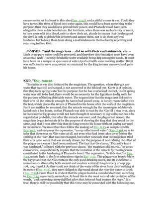 excuse not to set his heart to this also (Exo_7:23), and a pitiful excuse it was. Could they
have turned the river of blood into water again, this would have been something to the
purpose; then they would have proved their power, and Pharaoh would have been
obliged to them as his benefactors. But for them, when there was such scarcity of water,
to turn more of it into blood, only to show their art, plainly intimates that the design of
the devil is only to delude his devotees and amuse them, not to do them any real
kindness, but to keep them from doing a real kindness to themselves by repenting and
returning to their God.
JAMISO , "And the magicians ... did so with their enchantments, etc. —
Little or no pure water could be procured, and therefore their imitation must have been
on a small scale - the only drinkable water available being dug among the sands. It must
have been on a sample or specimen of water dyed red with some coloring matter. But it
was sufficient to serve as a pretext or command for the king to turn unmoved and go to
his house.
K&D, "Exo_7:22-25
This miracle was also imitated by the magicians. The question, where they got any
water that was still unchanged, is not answered in the biblical text. Kurtz is of opinion
that they took spring water for the purpose; but he has overlooked the fact, that if spring
water was still to be had, there would be no necessity for the Egyptians to dig wells for
the purpose of finding drinkable water. The supposition that the magicians did not try
their arts till the miracle wrought by Aaron had passed away, is hardly reconcilable with
the text, which places the return of Pharaoh to his house after the work of the magicians.
For it can neither be assumed, that the miracle wrought by the messengers of Jehovah
lasted only a few hours, so that Pharaoh was able to wait by the Nile till it was over, since
in that case the Egyptians would not have thought it necessary to dig wells; nor can it be
regarded as probable, that after the miracle was over, and the plague had ceased, the
magicians began to imitate it for the purpose of showing the king that they could do the
same, and that it was after this that the king went to his house without paying any need
to the miracle. We must therefore follow the analogy of Exo_9:25 as compared with
Exo_10:5, and not press the expression, “every collection of water” (Exo_7:19), so as to
infer that there was no Nile water at all, not even what had been taken away before the
smiting of the river, that was not changed, but rather conclude that the magicians tried
their arts upon water that was already drawn, for the purpose of neutralizing the effect of
the plague as soon as it had been produced. The fact that the clause, “Pharaoh's heart
was hardened,” is linked with the previous clause, “the magicians did so, etc.,” by a vav
consecutive, unquestionably implies that the imitation of the miracle by the magicians
contributed to the hardening of Pharaoh's heart. The expression, “to this also,” in Exo_
7:23, points back to the first miraculous sign in Exo_7:10. This plague was keenly felt by
the Egyptians; for the Nile contains the only good drinking water, and its excellence is
unanimously attested by both ancient and modern writers (Hengstenberg ut sup. pp.
108, 109, transl.). As they could not drink of the water of the river from their loathing at
its stench (Exo_7:18), they were obliged to dig round about the river for water to drink
(Exo_7:24). From this it is evident that the plague lasted a considerable time; according
to Exo_7:25, apparently seven days. At least this is the most natural interpretation of the
words, “and seven days were fulfilled after that Jehovah had smitten the river.” It is
true, there is still the possibility that this verse may be connected with the following one,
 