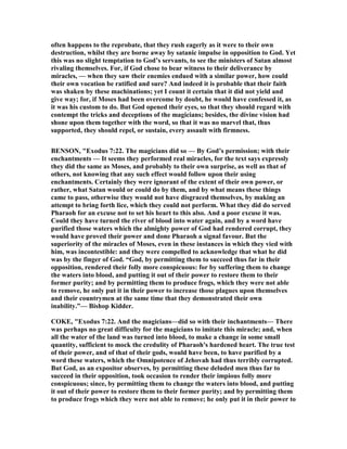 often happens to the reprobate, that they rush eagerly as it were to their own
destruction, whilst they are borne away by satanic impulse in opposition to God. Yet
this was no slight temptation to God’s servants, to see the ministers of Satan almost
rivaling themselves. For, if God chose to bear witness to their deliverance by
miracles, — when they saw their enemies endued with a similar power, how could
their own vocation be ratified and sure? And indeed it is probable that their faith
was shaken by these machinations; yet I count it certain that it did not yield and
give way; for, if Moses had been overcome by doubt, he would have confessed it, as
it was his custom to do. But God opened their eyes, so that they should regard with
contempt the tricks and deceptions of the magicians; besides, the divine vision had
shone upon them together with the word, so that it was no marvel that, thus
supported, they should repel, or sustain, every assault with firmness.
BE SO , "Exodus 7:22. The magicians did so — By God’s permission; with their
enchantments — It seems they performed real miracles, for the text says expressly
they did the same as Moses, and probably to their own surprise, as well as that of
others, not knowing that any such effect would follow upon their using
enchantments. Certainly they were ignorant of the extent of their own power, or
rather, what Satan would or could do by them, and by what means these things
came to pass, otherwise they would not have disgraced themselves, by making an
attempt to bring forth lice, which they could not perform. What they did do served
Pharaoh for an excuse not to set his heart to this also. And a poor excuse it was.
Could they have turned the river of blood into water again, and by a word have
purified those waters which the almighty power of God had rendered corrupt, they
would have proved their power and done Pharaoh a signal favour. But the
superiority of the miracles of Moses, even in these instances in which they vied with
him, was incontestible: and they were compelled to acknowledge that what he did
was by the finger of God. “God, by permitting them to succeed thus far in their
opposition, rendered their folly more conspicuous: for by suffering them to change
the waters into blood, and putting it out of their power to restore them to their
former purity; and by permitting them to produce frogs, which they were not able
to remove, he only put it in their power to increase those plagues upon themselves
and their countrymen at the same time that they demonstrated their own
inability.”— Bishop Kidder.
COKE, "Exodus 7:22. And the magicians—did so with their inchantments— There
was perhaps no great difficulty for the magicians to imitate this miracle; and, when
all the water of the land was turned into blood, to make a change in some small
quantity, sufficient to mock the credulity of Pharaoh's hardened heart. The true test
of their power, and of that of their gods, would have been, to have purified by a
word these waters, which the Omnipotence of Jehovah had thus terribly corrupted.
But God, as an expositor observes, by permitting these deluded men thus far to
succeed in their opposition, took occasion to render their impious folly more
conspicuous; since, by permitting them to change the waters into blood, and putting
it out of their power to restore them to their former purity; and by permitting them
to produce frogs which they were not able to remove; he only put it in their power to
 
