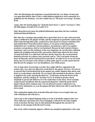 After the third plague the magicians warned him that the very finger of some god
was upon him indeed: their rivalry, which hitherto might have been somewhat of a
palliation for his obstinacy, was now ended; but yet "his heart was strong" (Exodus
8:19).
Again, after the fourth plague he "made his heart heavy"; and it "was heavy" after
the fifth plague, (Exodus 8:32, Exodus 9:7).
Only thenceforward comes the judicial infatuation upon him who has resolutely
infatuated himself hitherto.
But when five warnings and penalties have spent their force in vain, when personal
agony is inflicted in the plague of boils, and the magicians in particular cannot stand
before him through their pain, would it have been proof of virtuous contrition if he
had yielded then? If he had needed evidence, it was given to him long before.
Submission now would have meant prudence, not penitence; and it was against
prudence, not penitence, that he was hardened. Because he had resisted evidence,
experience, and even the testimony of his own magicians, he was therefore stiffened
against the grudging and unworthy concessions which must otherwise have been
wrested from him, as a wild beast will turn and fly from fire. He was henceforth
himself to become an evidence and a portent; and so "The Lord made strong the
heart of Pharaoh, and he hearkened not unto them" (Exodus 9:12). It was an awful
doom, but it is not open to the attacks so often made upon it. It only means that for
him the last five plagues were not disciplinary, but wholly penal.
ay, it stops short of asserting even this: they might still have appealed to his
reason; they were only not allowed to crush him by the agency of terror. ot once is
it asserted that God hardened his heart against any nobler impulse than alarm, and
desire to evade danger and death. We see clearly this meaning in the phrase, when it
is applied to his army entering the Red Sea: "I will make strong the hearts of the
Egyptians, and they shall go in" (Exodus 14:17). It needed no greater moral
turpitude to pursue the Hebrews over the sands than on the shore, but it certainly
required more hardihood. But the unpursued departure which the good-will of
Egypt refused, their common sense was not allowed to grant. Callousness was
followed by infatuation, as even the pagans felt that whom God wills to ruin He first
drives mad.
This explanation implies that to harden Pharaoh's heart was to inspire him, not
with wickedness, but with nerve.
And as far as the original language helps us at all, it decidedly supports this view.
Three different expressions have been unhappily rendered by the same English
word, to harden; but they may be discriminated throughout the narrative in
Exodus, by the margin of the Revised Version.
One word, which commonly appears without any marginal explanation, is the same
 