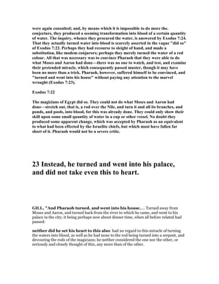 were again consulted; and, by means which it is impossible to do more the.
conjecture, they produced a seeming transformation into blood of a certain quantity
of water. The inquiry, whence they procured the water, is answered by Exodus 7:24.
That they actually turned water into blood is scarcely asserted in the vague "did so"
of Exodus 7:22. Perhaps they had recourse to sleight of hand, and made a
substitution, like modem conjurors; perhaps they merely turned the water of a red
colour. All that was necessary was to convince Pharaoh that they were able to do
what Moses and Aaron had done—there was no one to watch, and test, and examine
their pretended miracle, which consequently passed muster, though it may have
been no more than a trick. Pharaoh, however, suffered himself to be convinced, and
"turned and went into his house" without paying any attention to the marvel
wrought (Exodus 7:23).
Exodus 7:22
The magicians of Egypt did so. They could not do what Moses and Aaron had
done—stretch out, that is, a rod over the ile, and turn it and all its branches, and
ponds, and pools, into blood, for this was already done. They could only show their
skill upon some small quantity of water in a cup or other vessel. o doubt they
produced some apparent change, which was accepted by Pharaoh as an equivalent
to what had been effected by the Israelite chiefs, but which must have fallen far
short of it. Pharaoh would not be a severe critic.
23 Instead, he turned and went into his palace,
and did not take even this to heart.
GILL, "And Pharaoh turned, and went into his house,.... Turned away from
Moses and Aaron, and turned back from the river to which he came, and went to his
palace in the city; it being perhaps now about dinner time, when all before related had
passed:
neither did he set his heart to this also: had no regard to this miracle of turning
the waters into blood, as well as he had none to the rod being turned into a serpent, and
devouring the rods of the magicians; he neither considered the one nor the other, or
seriously and closely thought of this, any more than of the other.
 
