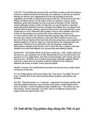 CALVI , "23.And Pharaoh turned. In this word Moses teaches us that the hardness
of heart, to which God had devote Pharaoh, was voluntary; so that the sin rested in
himself, nor did the secret appointment of God avail anything to lessen his
culpability, for his folly is condemned, because he did not “set his heart to this also.”
Whence it follows that he was the author of his own obstinacy, because, being
blinded by pride and contempt, he took no account of the glory of God. Thus the
wicked, although as being vessels of wrath, they are cast of God into a reprobate
mind, still harden themselves, because wittingly and willfully they run against God,
and thus their security, audacity, and perverseness take away from them the excuse
of ignorance or error. Wherefore this example warns us not to slumber when God
arouses us, but attentively to consider His works, which may instruct us to
reverence and fear Him. The statement that the Egyptians dug wells for themselves
increases the certainty of the miracle, as does also what is added as to the seven
days; for if the corruption of the water had only been momentary, some suspicion of
delusion might have crept in, which was removed both by the continued taste and
appearance. Therefore it was said before, that the Egyptians would suffer
inconvenience and pain (91) from the want of water; for thus I explain it, that they
should be sorrowful and afflicted, viz., because they had nothing to drink.
ELLICOTT, "(23) either did he set his heart to this also.—Heb., either did he set
his heart (i.e., pay attention) even to this. Pharaoh did not lay even this to heart. He
passed it over as a slight matter, unworthy of much thought, and “turned, and went
into his house. “Probably care was taken to keep him constantly supplied with the
well water, which, however brackish, would be sufficient for his customary
ablutions. He drank, no doubt, a more generous liquid.
TRAPP, "Exodus 7:23 And Pharaoh turned and went into his house, neither did he
set his heart to this also.
Ver. 23. either did he set his heart.] But to his "iron sinews" he added "brows of
brass." [Isaiah 48:4] To his natural and hereditary hardness, adventitious and
habitual.
PULPIT, "Pharaoh turned—i.e. "returned"—quitted the river-hank, satisfied with
what the magicians had done, and went back to the palace. either did he set his
heart to this also. A better translation is that of Booth-royd—" or did he lay even
this to heart." In the expression "even this" there is an allusion to the previous
neglect of the first sign (Exodus 7:13).
24 And all the Egyptians dug along the ile to get
 