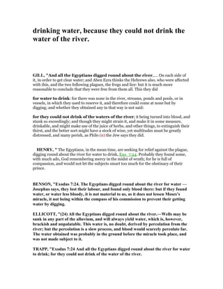 drinking water, because they could not drink the
water of the river.
GILL, "And all the Egyptians digged round about the river,.... On each side of
it, in order to get clear water; and Aben Ezra thinks the Hebrews also, who were affected
with this, and the two following plagues, the frogs and lice: but it is much more
reasonable to conclude that they were free from them all. This they did
for water to drink: for there was none in the river, streams, ponds and pools, or in
vessels, in which they used to reserve it, and therefore could come at none but by
digging; and whether they obtained any in that way is not said:
for they could not drink of the waters of the river; it being turned into blood, and
stunk so exceedingly; and though they might strain it, and make it in some measure,
drinkable, and might make use of the juice of herbs, and other things, to extinguish their
thirst, and the better sort might have a stock of wine, yet multitudes must be greatly
distressed, and many perish, as Philo (n) the Jew says they did.
HE RY, " The Egyptians, in the mean time, are seeking for relief against the plague,
digging round about the river for water to drink, Exo_7:24. Probably they found some,
with much ado, God remembering mercy in the midst of wrath; for he is full of
compassion, and would not let the subjects smart too much for the obstinacy of their
prince.
BE SO , "Exodus 7:24. The Egyptians digged round about the river for water —
Josephus says, they lost their labour, and found only blood there: but if they found
water, or water less bloody, it is not material to us, as it does not lessen Moses’s
miracle, it not being within the compass of his commission to prevent their getting
water by digging.
ELLICOTT, "(24) All the Egyptians digged round about the river.—Wells may be
sunk in any part of the alluvium, and will always yield water, which is, however,
brackish and unpalatable. This water is, no doubt, derived by percolation from the
river; but the percolation is a slow process, and blood would scarcely percolate far.
The water obtained was probably in the ground before the miracle took place, and
was not made subject to it.
TRAPP, "Exodus 7:24 And all the Egyptians digged round about the river for water
to drink; for they could not drink of the water of the river.
 