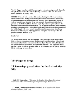 Ver. 24. Digged round about.] If by drawing the waters they might purify them. But
"they looked not to the Maker thereof"; they "returned not to him that smote
them." [Isaiah 22:11; Isaiah 9:13]
PULPIT, " ecessity is the mother of invention. Finding the ile water continue
utterly undrinkable, the Egyptians bethought themselves of a means of obtaining
water to which they never had recourse in ordinary times. This was to dig pits or
wells at some distance from the river, and so obtain the moisture that lay in the
ground, no doubt derived from the river originally, but already there before the
change of the water into blood took place. This, it appears, remained water, and was
drinkable, though probably not very agreeable, since, owing to the nitrous quality of
the soil in Egypt, well-water has always a bitter and brackish taste. It sufficed,
however, for drinking and culinary purposes during the "seven days" that the
plague continued (Exodus 7:25).
Exodus 7:24
All the Egyptians digged. ot the Hebrews. The water stored in the houses of the
Hebrews in reservoirs, cisterns, and the like, was (it would seem) not vitiated; and
this would suffice for the consumption of seven days. Water to drink. Blood would
not become water by percolation through earth, as Canon Cook appears to think;
but there might have been sufficient water in the ground before the plague began, to
fill the wells dug, for seven days.
The Plague of Frogs
25 Seven days passed after the Lord struck the
ile.
BAR ES, "Seven days - This marks the duration of the plague. The natural
discoloration of the Nile water lasts generally much longer, about 20 days.
CLARKE, "And seven days were fulfilled - So we learn that this plague
continued at least a whole week.
 