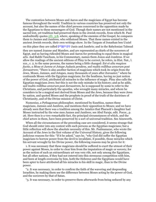 The contention between Moses and Aaron and the magicians of Egypt has become
famous throughout the world. Tradition in various countries has preserved not only the
account, but also the names of the chief persons concerned in the opposition made by
the Egyptians to these messengers of God. Though their names are not mentioned in the
sacred text, yet tradition had preserved them in the Jewish records, from which St. Paul
undoubtedly quotes 2Ti_3:8, where, speaking of the enemies of the Gospel, he compares
them to Jannes and Jambres, who withstood Moses. That these names existed in the
ancient Jewish records, their own writings show. In the Targum of Jonathan ben Uzziel
on this place they are called ‫וימבריס‬ ‫יניס‬ Janis and Jambris; and in the Babylonian Talmud
they are named Joanne and Mambre, and are represented as chiefs of the sorcerers of
Egypt, and as having ridiculed Moses and Aaron for pretending to equal them in magical
arts. And Rabbi Tanchum, in his Commentary, names them Jonos and Jombrus. If we
allow the readings of the ancient editions of Pliny to be correct, he refers, in Hist. Nat., l.
xxx., c. 2, to the same persons, the names being a little changed: Est et alia magices
factio, a Mose et Jamne et Jotape Judaeis pendens, sed multis millibus annorum post
Zoroastrem; “There is also another faction of magicians which took its origin from the
Jews, Moses, Jamnes, and Jotapes, many thousands of years after Zoroaster;” where he
confounds Moses with the Egyptian magicians; for the heathens, having no just notion
of the power of God, attributed all miracles to the influence of magic. Pliny also calls the
Egyptian magicians Jews; but this is not the only mistake in his history; and as he adds,
sed multis millibus annorum post Zoroastrem, he is supposed by some to refer to the
Christians, and particularly the apostles, who wrought many miracles, and whom he
considers to be a magical sect derived from Moses and the Jews, because they were Jews
by nation, and quoted Moses and the prophets in proof of the truth of the doctrines of
Christianity, and of the Divine mission of Christ.
Numenius, a Pythagorean philosopher, mentioned by Eusebius, names these
magicians, Jamnes and Jambres, and mentions their opposition to Moses; and we have
already seen that there was a tradition among the Asiatics that Pharaoh’s daughter had
Moses instructed by the wise men Jannes and Jambres; see Abul Faraje, edit. Pococ., p.
26. Here then is a very remarkable fact, the principal circumstances of which, and the
chief actors in them, have been preserved by a sort of universal tradition. See Ainsworth.
When all the circumstances of the preceding case are considered, it seems strange that
God should enter into any contest with such persons as the Egyptian magicians; but a
little reflection will show the absolute necessity of this. Mr. Psalmanazar, who wrote the
Account of the Jews in the first volume of the Universal History, gives the following
judicious reasons for this: “If it be asked,” says he, “why God did suffer the Egyptian
magicians to borrow power from the devil to invalidate, if possible, those miracles which
his servant wrought by his Divine power, the following reasons may be given for it:
1. It was necessary that these magicians should be suffered to exert the utmost of their
power against Moses, in order to clear him from the imputation of magic or sorcery; for
as the notion of such an extraordinary art was very rife, not only among the Egyptians,
but all other nations, if they had not entered into this strenuous competition with him,
and been at length overcome by him, both the Hebrews and the Egyptians would have
been apter to have attributed all his miracles to his skill in magic, than to the Divine
power.
“2. It was necessary, in order to confirm the faith of the wavering and desponding
Israelites, by making them see the difference between Moses acting by the power of God,
and the sorcerers by that of Satan.
“3. It was necessary, in order to preserve them afterwards from being seduced by any
 