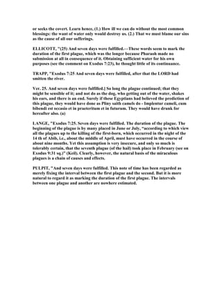 or seeks the covert. Learn hence, (1.) How ill we can do without the most common
blessings: the want of water only would destroy us. (2.) That we must blame our sins
as the cause of all our sufferings.
ELLICOTT, "(25) And seven days were fulfilled.—These words seem to mark the
duration of the first plague, which was the longer because Pharaoh made no
submission at all in consequence of it. Obtaining sufficient water for his own
purposes (see the comment on Exodus 7:23), he thought little of its continuance.
TRAPP, "Exodus 7:25 And seven days were fulfilled, after that the LORD had
smitten the river.
Ver. 25. And seven days were fulfilled.] So long the plague continued; that they
might be sensible of it; and not do as the dog, who getting out of the water, shakes
his ears, and there is an end. Surely if these Egyptians had believed the prediction of
this plague, they would have done as Pliny saith camels do - Implentur cameli, cum
bibendi est occasio et in praeteritum et in futurum. They would have drunk for
hereafter also. (a)
LA GE, "Exodus 7:25. Seven days were fulfilled. The duration of the plague. The
beginning of the plague is by many placed in June or July, “according to which view
all the plagues up to the killing of the first-born, which occurred in the night of the
14 th of Abib, i.e., about the middle of April, must have occurred in the course of
about nine months. Yet this assumption is very insecure, and only so much is
tolerably certain, that the seventh plague (of the hail) took place in February (see on
Exodus 9:31 sq.)” (Keil). Clearly, however, the natural basis of the miraculous
plagues is a chain of causes and effects.
PULPIT, "And seven days were fulfilled. This note of time has been regarded as
merely fixing the interval between the first plague and the second. But it is more
natural to regard it as marking the duration of the first plague. The intervals
between one plague and another are nowhere estimated.
 