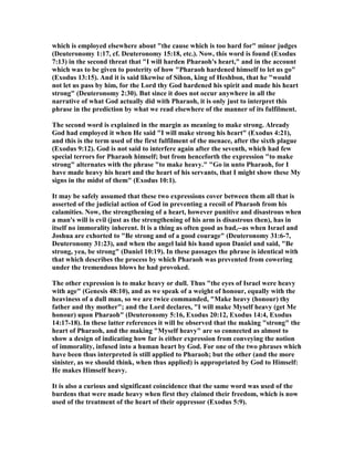 which is employed elsewhere about "the cause which is too hard for" minor judges
(Deuteronomy 1:17, cf. Deuteronomy 15:18, etc.). ow, this word is found (Exodus
7:13) in the second threat that "I will harden Pharaoh's heart," and in the account
which was to be given to posterity of how "Pharaoh hardened himself to let us go"
(Exodus 13:15). And it is said likewise of Sihon, king of Heshbon, that he "would
not let us pass by him, for the Lord thy God hardened his spirit and made his heart
strong" (Deuteronomy 2:30). But since it does not occur anywhere in all the
narrative of what God actually did with Pharaoh, it is only just to interpret this
phrase in the prediction by what we read elsewhere of the manner of its fulfilment.
The second word is explained in the margin as meaning to make strong. Already
God had employed it when He said "I will make strong his heart" (Exodus 4:21),
and this is the term used of the first fulfilment of the menace, after the sixth plague
(Exodus 9:12). God is not said to interfere again after the seventh, which had few
special terrors for Pharaoh himself; but from henceforth the expression "to make
strong" alternates with the phrase "to make heavy." "Go in unto Pharaoh, for I
have made heavy his heart and the heart of his servants, that I might show these My
signs in the midst of them" (Exodus 10:1).
It may be safely assumed that these two expressions cover between them all that is
asserted of the judicial action of God in preventing a recoil of Pharaoh from his
calamities. ow, the strengthening of a heart, however punitive and disastrous when
a man's will is evil (just as the strengthening of his arm is disastrous then), has in
itself no immorality inherent. It is a thing as often good as bad,--as when Israel and
Joshua are exhorted to "Be strong and of a good courage" (Deuteronomy 31:6-7,
Deuteronomy 31:23), and when the angel laid his hand upon Daniel and said, "Be
strong, yea, be strong" (Daniel 10:19). In these passages the phrase is identical with
that which describes the process by which Pharaoh was prevented from cowering
under the tremendous blows he had provoked.
The other expression is to make heavy or dull. Thus "the eyes of Israel were heavy
with age" (Genesis 48:10), and as we speak of a weight of honour, equally with the
heaviness of a dull man, so we are twice commanded, "Make heavy (honour) thy
father and thy mother"; and the Lord declares, "I will make Myself heavy (get Me
honour) upon Pharaoh" (Deuteronomy 5:16, Exodus 20:12, Exodus 14:4, Exodus
14:17-18). In these latter references it will be observed that the making "strong" the
heart of Pharaoh, and the making "Myself heavy" are so connected as almost to
show a design of indicating how far is either expression from conveying the notion
of immorality, infused into a human heart by God. For one of the two phrases which
have been thus interpreted is still applied to Pharaoh; but the other (and the more
sinister, as we should think, when thus applied) is appropriated by God to Himself:
He makes Himself heavy.
It is also a curious and significant coincidence that the same word was used of the
burdens that were made heavy when first they claimed their freedom, which is now
used of the treatment of the heart of their oppressor (Exodus 5:9).
 