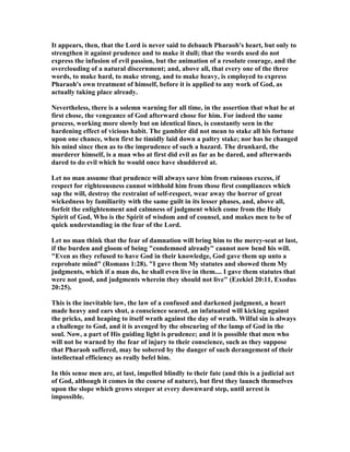It appears, then, that the Lord is never said to debauch Pharaoh's heart, but only to
strengthen it against prudence and to make it dull; that the words used do not
express the infusion of evil passion, but the animation of a resolute courage, and the
overclouding of a natural discernment; and, above all, that every one of the three
words, to make hard, to make strong, and to make heavy, is employed to express
Pharaoh's own treatment of himself, before it is applied to any work of God, as
actually taking place already.
evertheless, there is a solemn warning for all time, in the assertion that what he at
first chose, the vengeance of God afterward chose for him. For indeed the same
process, working more slowly but on identical lines, is constantly seen in the
hardening effect of vicious habit. The gambler did not mean to stake all his fortune
upon one chance, when first he timidly laid down a paltry stake; nor has he changed
his mind since then as to the imprudence of such a hazard. The drunkard, the
murderer himself, is a man who at first did evil as far as he dared, and afterwards
dared to do evil which he would once have shuddered at.
Let no man assume that prudence will always save him from ruinous excess, if
respect for righteousness cannot withhold him from those first compliances which
sap the will, destroy the restraint of self-respect, wear away the horror of great
wickedness by familiarity with the same guilt in its lesser phases, and, above all,
forfeit the enlightenment and calmness of judgment which come from the Holy
Spirit of God, Who is the Spirit of wisdom and of counsel, and makes men to be of
quick understanding in the fear of the Lord.
Let no man think that the fear of damnation will bring him to the mercy-seat at last,
if the burden and gloom of being "condemned already" cannot now bend his will.
"Even as they refused to have God in their knowledge, God gave them up unto a
reprobate mind" (Romans 1:28). "I gave them My statutes and showed them My
judgments, which if a man do, he shall even live in them.... I gave them statutes that
were not good, and judgments wherein they should not live" (Ezekiel 20:11, Exodus
20:25).
This is the inevitable law, the law of a confused and darkened judgment, a heart
made heavy and ears shut, a conscience seared, an infatuated will kicking against
the pricks, and heaping to itself wrath against the day of wrath. Wilful sin is always
a challenge to God, and it is avenged by the obscuring of the lamp of God in the
soul. ow, a part of His guiding light is prudence; and it is possible that men who
will not be warned by the fear of injury to their conscience, such as they suppose
that Pharaoh suffered, may be sobered by the danger of such derangement of their
intellectual efficiency as really befel him.
In this sense men are, at last, impelled blindly to their fate (and this is a judicial act
of God, although it comes in the course of nature), but first they launch themselves
upon the slope which grows steeper at every downward step, until arrest is
impossible.
 