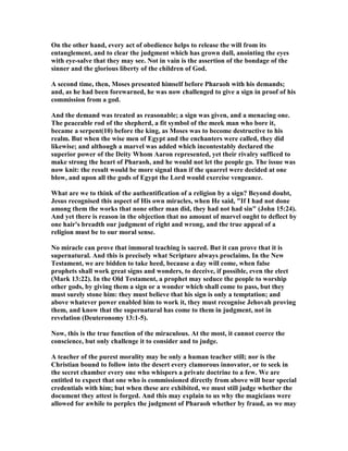 On the other hand, every act of obedience helps to release the will from its
entanglement, and to clear the judgment which has grown dull, anointing the eyes
with eye-salve that they may see. ot in vain is the assertion of the bondage of the
sinner and the glorious liberty of the children of God.
A second time, then, Moses presented himself before Pharaoh with his demands;
and, as he had been forewarned, he was now challenged to give a sign in proof of his
commission from a god.
And the demand was treated as reasonable; a sign was given, and a menacing one.
The peaceable rod of the shepherd, a fit symbol of the meek man who bore it,
became a serpent(10) before the king, as Moses was to become destructive to his
realm. But when the wise men of Egypt and the enchanters were called, they did
likewise; and although a marvel was added which incontestably declared the
superior power of the Deity Whom Aaron represented, yet their rivalry sufficed to
make strong the heart of Pharaoh, and he would not let the people go. The issue was
now knit: the result would be more signal than if the quarrel were decided at one
blow, and upon all the gods of Egypt the Lord would exercise vengeance.
What are we to think of the authentification of a religion by a sign? Beyond doubt,
Jesus recognised this aspect of His own miracles, when He said, "If I had not done
among them the works that none other man did, they had not had sin" (John 15:24).
And yet there is reason in the objection that no amount of marvel ought to deflect by
one hair's breadth our judgment of right and wrong, and the true appeal of a
religion must be to our moral sense.
o miracle can prove that immoral teaching is sacred. But it can prove that it is
supernatural. And this is precisely what Scripture always proclaims. In the ew
Testament, we are bidden to take heed, because a day will come, when false
prophets shall work great signs and wonders, to deceive, if possible, even the elect
(Mark 13:22). In the Old Testament, a prophet may seduce the people to worship
other gods, by giving them a sign or a wonder which shall come to pass, but they
must surely stone him: they must believe that his sign is only a temptation; and
above whatever power enabled him to work it, they must recognise Jehovah proving
them, and know that the supernatural has come to them in judgment, not in
revelation (Deuteronomy 13:1-5).
ow, this is the true function of the miraculous. At the most, it cannot coerce the
conscience, but only challenge it to consider and to judge.
A teacher of the purest morality may be only a human teacher still; nor is the
Christian bound to follow into the desert every clamorous innovator, or to seek in
the secret chamber every one who whispers a private doctrine to a few. We are
entitled to expect that one who is commissioned directly from above will bear special
credentials with him; but when these are exhibited, we must still judge whether the
document they attest is forged. And this may explain to us why the magicians were
allowed for awhile to perplex the judgment of Pharaoh whether by fraud, as we may
 