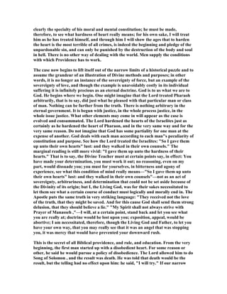 clearly the specialty of his moral and mental constitution; he must be made,
therefore, to see what hardness of heart really means; for his own sake, I will treat
him as he has treated himself, and through him I will show the ages that to harden
the heart is the most terrible of all crimes, is indeed the beginning and pledge of the
unpardonable sin, and can only be punished by the destruction of the body and soul
in hell. There is no other way of dealing with the world. Men supply the conditions
with which Providence has to work.
The case now begins to lift itself out of the narrow limits of a historical puzzle and to
assume the grandeur of an illustration of Divine methods and purposes; in other
words, it is no longer an instance of the sovereignty of force, but an example of the
sovereignty of love, and though the example is unavoidably costly in its individual
suffering it is infinitely precious as an eternal doctrine. God is to us what we are to
God. He begins where we begin. One might imagine that the Lord treated Pharaoh
arbitrarily, that is to say, did just what he pleased with that particular man or class
of man. othing can be further from the truth. There is nothing arbitrary in the
eternal government. It is begun with justice, in the whole process justice, in the
whole issue justice. What other elements may come in will appear as the case is
evolved and consummated. The Lord hardened the hearts of the Israelites just as
certainly as he hardened the heart of Pharaon, and in the very same way and for the
very same reason. Do not imagine that God has some partiality for one man at the
expense of another. God deals with each man according to each man"s peculiarity of
constitution and purpose. See how the Lord treated the Israelites: "So I gave them
up unto their own hearts" lust: and they walked in their own counsels." The
marginal reading is still more vivid: "I gave them up unto the hardness of their
hearts." That is to say, the Divine Teacher must at certain points say, in effect: You
have made your determination, you must work it out; no reasoning, even on my
part, would dissuade you; you must for yourselves, in bitterness and agony of
experience, see what this condition of mind really means—"So I gave them up unto
their own hearts" lust: and they walked in their own counsels"—not as an act of
sovereignty, arbitrariness, and determination that could not be set aside because of
the Divinity of its origin; but I, the Living God, was for their sakes necessitated to
let them see what a certain course of conduct must logically and morally end in. The
Apostle puts the same truth in very striking language: "They received not the love
of the truth, that they might be saved. And for this cause God shall send them strong
delusion, that they should believe a lie." "My Spirit shall not always strive with
Prayer of Manasseh ,"—I will, at a certain point, stand back and let you see what
you are really at; doctrine would be lost upon you; exposition, appeal, would be
abortive; I am necessitated, therefore, though the Living God and Father, to let you
have your own way, that you may really see that it was an angel that was stopping
you, it was mercy that would have prevented your downward rush.
This is the secret of all Biblical providence, and rule, and education. From the very
beginning, the first man started up with a disobedient heart. For some reason or
other, he said he would pursue a policy of disobedience. The Lord allowed him to do
Song of Solomon , and the result was death. He was told that death would be the
result, but the telling had no effect upon him: he said, "I will try." If our narrow
 