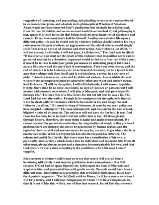 suggestion of reasoning, and persuading, and pleading, were correct and profound
in its moral conception, and absolute in its philosophical Wisdom of Solomon ,
Adam would not have incurred God"s prediction, but instantly have fallen back
from the tree forbidden, and on no account would have touched it; but philosophy is
lost, appeal is a voice in the air that brings back no great heart-cry of allegiance and
consent. Every man must touch hell for himself. Another man started life upon a
different policy. He said he would rule by violence; nothing should stand in his way;
resistance on the part of others, or aggravation on the side of others, would simply
elicit from him an answer of violence and destruction. Said Hebrews , in effect, "I
will not reason, I will smite; I will not pray, I will destroy." The Lord said in effect:
"It must be so; you must see the result of this violence; that disposition never can be
got out of you but by exhaustion; argument would be lost on a fiery spirit like yours;
it would be in vain to interpose gentle persuasion or entreating prayer between a
nature like yours and the end which it contemplates. Take your own course, and the
end of violence is to be Cain for ever, to be branded externally, to be a lesson to the
ages that violence only slays itself, and is a wickedness, a crime, in a universe of
order." Another man arose, who said he abhorred violence. Issues which the soul
wished were accomplished must be secured by other and wiser and deeper means.
Said Hebrews , "I will try deception, I will tell falsehoods, I will answer inquiries
lyingly; there shall be no noise, no tumult, no sign of violence or passion; but I will
answer with mental reservations, I will play a false part, and thus pass smoothly
through life." The man was of a false heart. He did not tell lies: he was a lie. The
Lord had but one alternative. Though he be omnipotent in strength, he is limited
when he deals with the creatures which he has made in his own image. So said
Hebrews , in effect, "If it must be Song of Solomon , it must be so; your policy you
have adopted—attempt it." The man attempted it, and was laid in the dust a dead,
blighted victim of his own sin. The universe will not have the liar in it. It may find
room for his body to rot in, but it will not suffer him to live. All through and
through history, therefore, the same thing is again and again demonstrated. We
cannot account for personal constitution, for singularities of mind; in this profound
problem there are metaphysics not to be penetrated by human reason, and the
expositor, how careful and anxious soever he may be, can only begin where the facts
themselves begin. What lies beyond his ken also lies beyond his criticism. The
solemn and awful fact Isaiah , that every man has a constitution of his own, a
peculiarity and specialty which makes him an individual and separates him from all
other men, giving him an accent and a signature incommunicably his own, and that
God deals with every man according to the conditions which the man himself
supplies.
But a narrow criticism would tempt us to say that mercy will prevail where
hardening will utterly want success; gentleness, tears, compassion—they will
succeed. If God had, to speak figuratively, fallen upon the neck of Pharaoh, and
wept over him, and persuaded him with gentle words, Pharaoh would have been a
different man. That criticism is profanity; that criticism is historically false: hear
the Apostolic argument: "For he [God] saith to Moses, I will have mercy on whom I
will have mercy, and I will have compassion on whom I will have compassion. So
then it is not of him that willeth, nor of him that runneth, but of God that sheweth
 