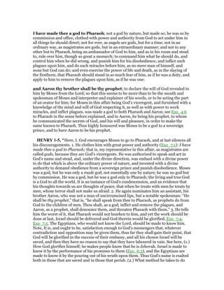 I have made thee a god to Pharaoh; not a god by nature, but made so; he was so by
commission and office, clothed with power and authority from God to act under him in
all things he should direct; not for ever, as angels are gods, but for a time; not in an
ordinary way, as magistrates are gods, but in an extraordinary manner; and not to any
other but to Pharaoh, being an ambassador of God to him, and as in his room and stead
to, rule over him, though so great a monarch; to command him what he should do, and
control him when he did wrong, and punish him for his disobedience, and inflict such
plagues upon him, and do such miracles before him, as no mere man of himself, and
none but God can do; and even exercise the power of life and death, as in the slaying of
the firstborn, that Pharaoh should stand in as much fear of him, as if he was a deity, and
apply to him to remove the plagues upon him, as if he was one:
and Aaron thy brother shall be thy prophet; to declare the will of God revealed to
him by Moses from the Lord; so that this seems to be more than to be the mouth and
spokesman of Moses and interpreter and explainer of his words, or to be acting the part
of an orator for him; for Moses in this affair being God's viceregent, and furnished with a
knowledge of the mind and will of God respecting it, as well as with power to work
miracles, and inflict plagues, was made a god to both Pharaoh and Aaron; see Exo_4:6
to Pharaoh in the sense before explained, and to Aaron, he being his prophet, to whom
he communicated the secrets of God, and his will and pleasure, in order to make the
same known to Pharaoh. Thus highly honoured was Moses to be a god to a sovereign
prince, and to have Aaron to be his prophet.
HE RY 1-5, "Here, I. God encourages Moses to go to Pharaoh, and at last silences all
his discouragements. 1. He clothes him with great power and authority (Exo_7:1): I have
made thee a god to Pharaoh; that is, my representative in this affair, as magistrates are
called gods, because they are God's viceregents. He was authorized to speak and act in
God's name and stead, and, under the divine direction, was endued with a divine power
to do that which is above the ordinary power of nature, and invested with a divine
authority to demand obedience from a sovereign prince and punish disobedience. Moses
was a god, but he was only a made god, not essentially one by nature; he was no god but
by commission. He was a god, but he was a god only to Pharaoh; the living and true God
is a God to all the world. It is an instance of God's condescension, and an evidence that
his thoughts towards us are thoughts of peace, that when he treats with men he treats by
men, whose terror shall not make us afraid. 2. He again nominates him an assistant, his
brother Aaron, who was not a man of uncircumcised lips, but a notable spokesman: “He
shall be thy prophet,” that is, “he shall speak from thee to Pharaoh, as prophets do from
God to the children of men. Thou shalt, as a god, inflict and remove the plagues, and
Aaron, as a prophet, shall denounce them, and threaten Pharaoh with them.” 3. He tells
him the worst of it, that Pharaoh would not hearken to him, and yet the work should be
done at last, Israel should be delivered and God therein would be glorified, Exo_7:4,
Exo_7:5. The Egyptians, who would not know the Lord, should be made to know him.
Note, It is, and ought to be, satisfaction enough to God's messengers that, whatever
contradiction and opposition may be given them, thus far they shall gain their point, that
God will be glorified in the success of their embassy, and all his chosen Israel will be
saved, and then they have no reason to say that they have laboured in vain. See here, (1.)
How God glorifies himself; he makes people know that he is Jehovah. Israel is made to
know it by the performance of his promises to them (Exo_6:3), and the Egyptians are
made to know it by the pouring out of his wrath upon them. Thus God's name is exalted
both in those that are saved and in those that perish. (2.) What method he takes to do
 