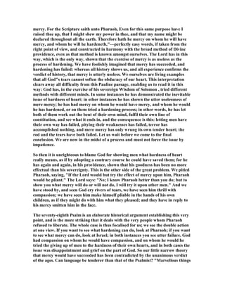 mercy. For the Scripture saith unto Pharaoh, Even for this same purpose have I
raised thee up, that I might shew my power in thee, and that my name might be
declared throughout all the earth. Therefore hath he mercy on whom he will have
mercy, and whom he will he hardeneth,"—perfectly easy words, if taken from the
right point of view, and constructed in harmony with the broad method of Divine
providence, even as that method is known amongst ourselves. The Lord has in this
way, which is the only way, shown that the exercise of mercy is as useless as the
process of hardening. We have foolishly imagined that mercy has succeeded, and
hardening has failed: whereas all history shows us, and all experience confirms the
verdict of history, that mercy is utterly useless. We ourselves are living examples
that all God"s tears cannot soften the obduracy of our heart. This interpretation
clears away all difficulty from this Pauline passage, enabling us to read it in this
way: God has, in the exercise of his sovereign Wisdom of Solomon , tried different
methods with different minds. In some instances he has demonstrated the inevitable
issue of hardness of heart; in other instances he has shown the utter uselessness of
mere mercy; he has had mercy on whom he would have mercy, and whom he would
he has hardened, or on them tried a hardening process; in other words, he has let
both of them work out the bent of their own mind, fulfil their own line of
constitution, and see what it ends in, and the consequence is this: letting men have
their own way has failed, pitying their weaknesses has failed, terror has
accomplished nothing, and mere mercy has only wrung its own tender heart; the
rod and the tears have both failed. Let us wait before we come to the final
conclusion. We are now in the midst of a process and must not force the issue by
impatience.
So then it is unrighteous to blame God for showing men what hardness of heart
really means, as if by adopting a contrary course he could have saved them; for he
has again and again, in his providence, shown that his goodness has been no more
effectual than his sovereignty. This is the other side of the great problem. We pitied
Pharaoh, saying, "If the Lord would but try the effect of mercy upon him, Pharaoh
would be pliant." The Lord says: " o; I know Pharaoh better than you do; but to
show you what mercy will do or will not do, I will try it upon other men." And we
have stood by, and seen God cry rivers of tears, we have seen him thrill with
compassion; we have seen him make himself pliable in the hands of his own
children, as if they might do with him what they pleased; and they have in reply to
his mercy smitten him in the face.
The seventy-eighth Psalm is an elaborate historical argument establishing this very
point, and is the more striking that it deals with the very people whom Pharaoh
refused to liberate. The whole case is thus focalised for us; we see the double action
at one view. If you want to see what hardening can do, look at Pharaoh; if you want
to see what mercy can do, look at Israel; in both instances you see utter failure. God
had compassion on whom he would have compassion, and on whom he would he
tried the giving up of men to the hardness of their own hearts, and in both cases the
issue was disappointment and grief on the part of God. So our little narrow theory
that mercy would have succeeded has been contradicted by the unanimous verdict
of the ages. Can language be tenderer than that of the Psalmist? "Marvellous things
 