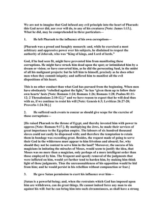 We are not to imagine that God infused any evil principle into the heart of Pharaoh:
this God never did, nor ever will do, to any of his creatures [ ote: James 1:13.].
What he did, may be comprehended in three particulars—
1. He left Pharaoh to the influence of his own corruptions—
[Pharaoh was a proud and haughty monarch: and, while he exercised a most
arbitrary and oppressive power over his subjects, he disdained to respect the
authority of Jehovah, who was “King of kings, and Lord of lords.”
God, if he had seen fit, might have prevented him from manifesting these
corruptions. He might have struck him dead upon the spot; or intimidated him by a
dream or vision; or have converted him, as he did the persecuting Saul, in the midst
of all his malignant projects: but he left him to himself, precisely as he does other
men when they commit iniquity; and suffered him to manifest all the evil
dispositions of his heart.
This is no other conduct than what God has pursued from the beginning. When men
have obstinately “rebelled against the light,” he has “given them up to follow their
own hearts’ lusts [ ote: Romans 1:24; Romans 1:26; Romans 1:28; Psalms 81:11-
12; 2 Thessalonians 2:10-12.]:” and we have reason to expect that he will deal thus
with us, if we continue to resist his will [ ote: Genesis 6:3; Leviticus 26:27-28;
Proverbs 1:24-30.].]
2. He suffered such events to concur as should give scope for the exercise of
those corruptions—
[He raised Pharaoh to the throne of Egypt, and thereby invested him with power to
oppress [ ote: Romans 9:17.]. By multiplying the Jews, he made their services of
great importance to the Egyptian empire. The labours of six hundred thousand
slaves could not easily be dispensed with; and therefore the temptation to retain
them in bondage was exceeding great. Besides, the request made of going to serve
their God in the wilderness must appear to him frivolous and absurd; for, why
should they not be content to serve him in the land? Moreover, the success of his
magicians in imitating the miracles of Moses, would seem to justify the idea, that
Moses was no more than a magician, only perhaps of a more intelligent order than
those employed by him. The frequent and speedy removal of the judgments that
were inflicted on him, would yet further tend to harden him, by making him think
light of those judgments. Thus the unreasonableness of his opposition would be hid
from him; and he would persist in his rebellion without compunction or fear.]
3. He gave Satan permission to exert his influence over him—
[Satan is a powerful being; and, when the restraints which God has imposed upon
him are withdrawn, can do great things. He cannot indeed force any man to sin
against his will: but he can bring him into such circumstances, as shall have a strong
 