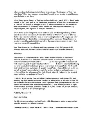 others continue in bondage to their lusts, he must say, “By the grace of God I am
what I am.” If we have no more grace than Pharaoh in our hearts, we shall have no
more holiness in our lives.
It has shewn us the danger of fighting against God [ ote: Isaiah 45:9.]. “Fools make
a mock at sin,” and “puff at the threatened judgments” of God. But let any one see
in Pharaoh the danger of being given over to a reprobate mind: let any one see in
what our hardness of heart may issue: and he will tremble lest God should say
respecting him, “He is joined to idols; let him alone.”
It has shewn us the obligations we lie under to God for the long-suffering he has
already exercised towards us. We read the history of Pharaoh: happy is it for us,
that we have not been left, like him, to be a warning to others. o tongue can utter
the thanks that are due to him on this account. If we know any thing of our own
hearts, we shall be ready to think ourselves the greatest monuments of mercy that
ever were rescued from perdition.
ow these lessons are invaluable: and every one that reads the history of this
unhappy monarch, must see them written in it as with the pen of a diamond.]
Address—
[We are told to “remember Lot’s wife:” and it will be well also to remember
Pharaoh. Let none of us trifle with our convictions, or follow carnal policy in
preference to the commands of God — — — Let the messages of God be received
with reverence, and obeyed with cheerfulness — — — Let us be afraid of hardening
our own hearts, lest God should give us over to final obduracy [ ote: Job 9:4.]. If
God withdraw from us, Satan will quickly come [ ote: 1 Samuel 16:14.]: and if we
are left to Satan’s agency, better were it for us that we had never been born. — —
— Seek of God the influences of the Holy Ghost, who will “take away the heart of
stone, and give you an heart of flesh.”]
PULPIT, "I will harden Pharaoh's heart. See the comment on Exodus 4:21. And
multiply my signs and my wonders. The idea of a long series of miracles is here, for
the first time, distinctly introduced. Three signs had been given (Exodus 4:3-9); one
further miracle had been mentioned (Exodus 4:23). ow a multiplication of signs
and wonders is promised. Compare Exodus 3:20, and Exodus 6:6, which, however,
are not so explicit as the present passage.
PULPIT, "Exodus 7:3
Heart-hardening.
On this subject, see above, and on Exodus 4:21. The present seems an appropriate
place for a somewhat fuller treatment.
I. HARDE I G AS PROCEEDI G FROM GOD. "I will harden Pharaoh's heart."
 