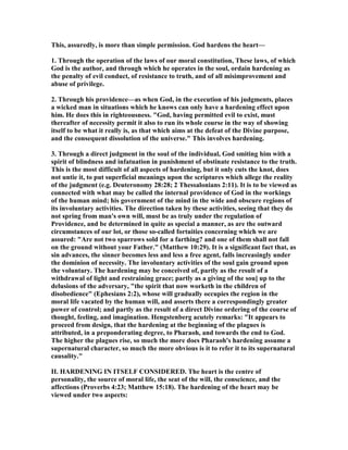 This, assuredly, is more than simple permission. God hardens the heart—
1. Through the operation of the laws of our moral constitution, These laws, of which
God is the author, and through which he operates in the soul, ordain hardening as
the penalty of evil conduct, of resistance to truth, and of all misimprovement and
abuse of privilege.
2. Through his providence—as when God, in the execution of his judgments, places
a wicked man in situations which he knows can only have a hardening effect upon
him. He does this in righteousness. "God, having permitted evil to exist, must
thereafter of necessity permit it also to run its whole course in the way of showing
itself to be what it really is, as that which aims at the defeat of the Divine purpose,
and the consequent dissolution of the universe." This involves hardening.
3. Through a direct judgment in the soul of the individual, God smiting him with a
spirit of blindness and infatuation in punishment of obstinate resistance to the truth.
This is the most difficult of all aspects of hardening, but it only cuts the knot, does
not untie it, to put superficial meanings upon the scriptures which allege the reality
of the judgment (e.g. Deuteronomy 28:28; 2 Thessalonians 2:11). It is to be viewed as
connected with what may be called the internal providence of God in the workings
of the human mind; his government of the mind in the wide and obscure regions of
its involuntary activities. The direction taken by these activities, seeing that they do
not spring from man's own will, must be as truly under the regulation of
Providence, and be determined in quite as special a manner, as are the outward
circumstances of our lot, or those so-called fortuities concerning which we are
assured: "Are not two sparrows sold for a farthing? and one of them shall not fall
on the ground without your Father." (Matthew 10:29). It is a significant fact that, as
sin advances, the sinner becomes less and less a free agent, falls increasingly under
the dominion of necessity. The involuntary activities of the soul gain ground upon
the voluntary. The hardening may be conceived of, partly as the result of a
withdrawal of light and restraining grace; partly as a giving of the sou] up to the
delusions of the adversary, "the spirit that now worketh in the children of
disobedience" (Ephesians 2:2), whose will gradually occupies the region in the
moral life vacated by the human will, and asserts there a correspondingly greater
power of control; and partly as the result of a direct Divine ordering of the course of
thought, feeling, and imagination. Hengstenberg acutely remarks: "It appears to
proceed from design, that the hardening at the beginning of the plagues is
attributed, in a preponderating degree, to Pharaoh, and towards the end to God.
The higher the plagues rise, so much the more does Pharaoh's hardening assume a
supernatural character, so much the more obvious is it to refer it to its supernatural
causality."
II. HARDE I G I ITSELF CO SIDERED. The heart is the centre of
personality, the source of moral life, the seat of the will, the conscience, and the
affections (Proverbs 4:23; Matthew 15:18). The hardening of the heart may be
viewed under two aspects:
 