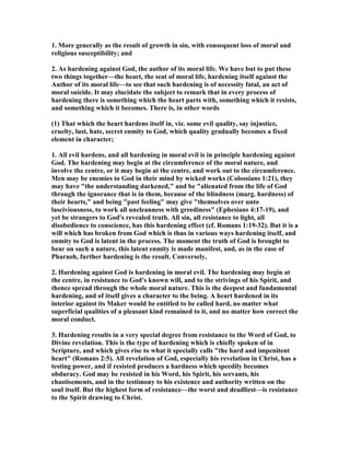 1. More generally as the result of growth in sin, with consequent loss of moral and
religious susceptibility; and
2. As hardening against God, the author of its moral life. We have but to put these
two things together—the heart, the seat of moral life, hardening itself against the
Author of its moral life—to see that such hardening is of necessity fatal, an act of
moral suicide. It may elucidate the subject to remark that in every process of
hardening there is something which the heart parts with, something which it resists,
and something which it becomes. There is, in other words
(1) That which the heart hardens itself in, viz. some evil quality, say injustice,
cruelty, lust, hate, secret enmity to God, which quality gradually becomes a fixed
element in character;
1. All evil hardens, and all hardening in moral evil is in principle hardening against
God. The hardening may begin at the circumference of the moral nature, and
involve the centre, or it may begin at the centre, and work out to the circumference.
Men may be enemies to God in their mind by wicked works (Colossians 1:21), they
may have "the understanding darkened," and be "alienated from the life of God
through the ignorance that is in them, because of the blindness (marg. hardness) of
their hearts," and being "past feeling" may give "themselves over unto
lasciviousness, to work all uncleanness with greediness" (Ephesians 4:17-19), and
yet be strangers to God's revealed truth. All sin, all resistance to light, all
disobedience to conscience, has this hardening effect (cf. Romans 1:19-32). But it is a
will which has broken from God which is thus in various ways hardening itself, and
enmity to God is latent in the process. The moment the truth of God is brought to
bear on such a nature, this latent enmity is made manifest, and, as in the case of
Pharaoh, further hardening is the result. Conversely,
2. Hardening against God is hardening in moral evil. The hardening may begin at
the centre, in resistance to God's known will, and to the strivings of his Spirit, and
thence spread through the whole moral nature. This is the deepest and fundamental
hardening, and of itself gives a character to the being. A heart hardened in its
interior against its Maker would be entitled to be called hard, no matter what
superficial qualities of a pleasant kind remained to it, and no matter how correct the
moral conduct.
3. Hardening results in a very special degree from resistance to the Word of God, to
Divine revelation. This is the type of hardening which is chiefly spoken of in
Scripture, and which gives rise to what it specially calls "the hard and impenitent
heart" (Romans 2:5). All revelation of God, especially his revelation in Christ, has a
testing power, and if resisted produces a hardness which speedily becomes
obduracy. God may be resisted in his Word, his Spirit, his servants, his
chastisements, and in the testimony to his existence and authority written on the
soul itself. But the highest form of resistance—the worst and deadliest—is resistance
to the Spirit drawing to Christ.
 
