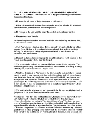 III. THE HARDE I G OF PHARAOH COMPARED WITH HARDE I G
U DER THE GOSPEL. Pharaoh stands out in Scripture as the typical instance of
hardening of the heart.
1. He and Jehovah stood in direct opposition to each other.
2. God's will was made known to him in a way he could not mistake. He pretended
at first to doubt, but doubt soon became impossible.
3. He resisted to the last. And the longer he resisted, his heart grew harder.
4. His resistance was his ruin.
In considering the case of this monarch, however, and comparing it with our own,
we have to remember—
1. That Pharaoh was a heathen king. He was naturally prejudiced in favour of the
gods of Egypt. He had at first no knowledge of Jehovah. But we have had from
infancy the advantage of a knowledge of the true God, of his existence, his
attributes, and his demands.
2. Pharaoh had a heathen upbringing. His moral training was vastly inferior to that
which most have enjoyed who hear the Gospel.
3. The influences he resisted were outward influences—strokes of judgment. The
hardening produced by resistance to the inward influences of Christianity, strivings
of the Spirit, etc; is necessarily of a deeper kind.
4. What was demanded of Pharaoh was the liberation of a nation of slaves—in our
case it is required that we part with sins, and yield up heart and will to the Creator
and Redeemer. Outward compliance would have sufficed in his case; in ours, the
Compliance must be inward and spiritual. Here, again, inasmuch as the demand
goes deeper, the hardening produced by resistance is of necessity deeper also. There
is now possible to man the unpardonable sin of blasphemy against the Holy Ghost
(Matthew 12:32; Hebrews 6:4 6).
5. The motives in the two eases are not comparable. In the one case, God revealed in
judgments; in the other, in transcendent love and mercy.
Conclusion:—"To-day, if ye will hear his voice, harden not your hearts" (Hebrews
3:7, Hebrews 3:8, Hebrews 3:13, Hebrews 3:15, Hebrews 4:7). Beware, in
Connection with this hardening, of "the deceitfulness of sin," The heart has many
ways of disguising from itself the fact that it is resisting God, and hardening itself in
opposition to him. One form is procrastination. ot yet—a more convenient season.
A second is compromise. We shall find attempts at this with Pharaoh. By Conceding
part of what is asked-giving up some sin to which the heart is less attached—we hide
from ourselves the fact that we are resisting the chief demand. Herod observed John
 