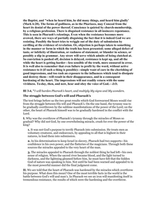 the Baptist, and "when he heard him, he did many things, and heard him gladly'
(Mark 6:20). The forms of godliness, as in the Pharisees, may Conceal from the
heart its denial of the power thereof. Conscience is quieted by church-membership,
by a religious profession. There is disguised resistance in all insincere repentance.
This is seen in Pharaoh's relentings. Even when the resistance becomes more
avowed, there are ways of partially disguising the fact that it is indeed God we are
resisting. Possibly the heart tries to wriggle out of the duty of submission by
cavilling at the evidence of revelation. Or, objection is perhaps taken to something
in the manner or form in which the truth has been presented; some alleged defect of
taste, or infelicity of illustration, or rashness of statement, or blunder in science, or
possibly a slip in grammar. Any straw will serve which admits of being clutched at.
So conviction is pushed off, decision is delayed, resistance is kept up, and all the
while the heart is getting harder—less sensible of the truth, more ensnared in error.
It is well also to remember that even failure to profit by the word, without active
resistance to it (if such a thing is possible)—simple want of care in the cherishing of
good impressions, and too rash an exposure to the influences which tend to dissipate
and destroy them—will result in their disappearance, and in a consequent
hardening of the heart. The impressions will not readily return with the same
vividness. To-day, then, and now, hear and obey the voice of God.—J.O.
BI 3-4, "I will harden Pharaoh’s heart, and multiply My signs and My wonders.
The struggle between God’s will and Pharaoh’s
The text brings before us the two great results which God forewarned Moses would rise
from the struggle between His will and Pharaoh’s. On the one hand, the tyranny was to
be gradually overthrown by the sublime manifestations of the power of the Lord; on the
other, the heart of Pharaoh himself was to be gradually hardened in the conflict with the
Lord.
I. Why was the overthrow of Pharaoh’s tyranny through the miracles of Moses so
gradual? Why did not God, by one overwhelming miracle, crush for ever the power of the
king?
1. It was not God’s purpose to terrify Pharaoh into submission. He treats men as
voluntary creatures, and endeavours, by appealing to all that is highest in their
natures, to lead them into submission.
2. In his determination to keep Israel in slavery, Pharaoh had two supports—his
confidence in his own power, and the flatteries of the magicians. Through both these
sources the miracles appealed to the very heart of the man.
3. The miracles appealed to Pharaoh through the noblest thing he had left—his own
sense of religion. When the sacred river became blood, and the light turned to
darkness, and the lightning gleamed before him, he must have felt that the hidden
God of nature was speaking to him. Not until he had been warned and appealed to in
the most powerful manner did the final judgment come.
II. We are told that the heart of Pharaoh was hardened by the miracles which overthrew
his purpose. What does this mean? One of the most terrible facts in the world is the
battle between God’s will and man’s. In Pharaoh we see an iron will manifesting itself in
tremendous resistance, the results of which were the hardening and the overthrow.
 
