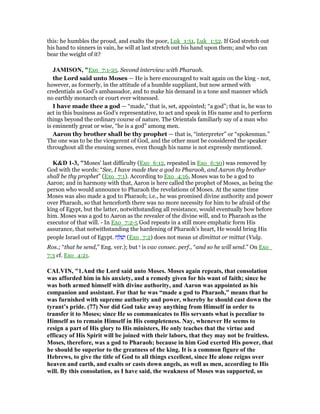 this: he humbles the proud, and exalts the poor, Luk_1:51, Luk_1:52. If God stretch out
his hand to sinners in vain, he will at last stretch out his hand upon them; and who can
bear the weight of it?
JAMISO , "Exo_7:1-25. Second interview with Pharaoh.
the Lord said unto Moses — He is here encouraged to wait again on the king - not,
however, as formerly, in the attitude of a humble suppliant, but now armed with
credentials as God’s ambassador, and to make his demand in a tone and manner which
no earthly monarch or court ever witnessed.
I have made thee a god — “made,” that is, set, appointed; “a god”; that is, he was to
act in this business as God’s representative, to act and speak in His name and to perform
things beyond the ordinary course of nature. The Orientals familiarly say of a man who
is eminently great or wise, “he is a god” among men.
Aaron thy brother shall be thy prophet — that is, “interpreter” or “spokesman.”
The one was to be the vicegerent of God, and the other must be considered the speaker
throughout all the ensuing scenes, even though his name is not expressly mentioned.
K&D 1-3, "Moses' last difficulty (Exo_6:12, repeated in Exo_6:30) was removed by
God with the words: “See, I have made thee a god to Pharaoh, and Aaron thy brother
shall be thy prophet” (Exo_7:1). According to Exo_4:16, Moses was to be a god to
Aaron; and in harmony with that, Aaron is here called the prophet of Moses, as being the
person who would announce to Pharaoh the revelations of Moses. At the same time
Moses was also made a god to Pharaoh; i.e., he was promised divine authority and power
over Pharaoh, so that henceforth there was no more necessity for him to be afraid of the
king of Egypt, but the latter, notwithstanding all resistance, would eventually bow before
him. Moses was a god to Aaron as the revealer of the divine will, and to Pharaoh as the
executor of that will. - In Exo_7:2-5 God repeats in a still more emphatic form His
assurance, that notwithstanding the hardening of Pharaoh's heart, He would bring His
people Israel out of Egypt. ‫ח‬ ַ ִ‫שׁ‬ְ‫ו‬ (Exo_7:2) does not mean ut dimittat or mittat (Vulg.
Ros.; “that he send,” Eng. ver.); but ‫ו‬ is vav consec. perf., “and so he will send.” On Exo_
7:3 cf. Exo_4:21.
CALVI , "1.And the Lord said unto Moses. Moses again repeats, that consolation
was afforded him in his anxiety, and a remedy given for his want of faith; since he
was both armed himself with divine authority, and Aaron was appointed as his
companion and assistant. For that he was “made a god to Pharaoh,” means that he
was furnished with supreme authority and power, whereby he should cast down the
tyrant’s pride. (77) or did God take away anything from Himself in order to
transfer it to Moses; since He so communicates to His servants what is peculiar to
Himself as to remain Himself in His completeness. ay, whenever He seems to
resign a part of His glory to His ministers, He only teaches that the virtue and
efficacy of His Spirit will be joined with their labors, that they may not be fruitless.
Moses, therefore, was a god to Pharaoh; because in him God exerted His power, that
he should be superior to the greatness of the king. It is a common figure of the
Hebrews, to give the title of God to all things excellent, since He alone reigns over
heaven and earth, and exalts or casts down angels, as well as men, according to His
will. By this consolation, as I have said, the weakness of Moses was supported, so
 