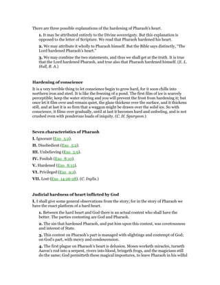 There are three possible explanations of the hardening of Pharaoh’s heart.
1. It may be attributed entirely to the Divine sovereignty. But this explanation is
opposed to the letter of Scripture. We read that Pharaoh hardened his heart.
2. We may attribute it wholly to Pharaoh himself. But the Bible says distinctly, “The
Lord hardened Pharaoh’s heart.”
3. We may combine the two statements, and thus we shall get at the truth. It is true
that the Lord hardened Pharaoh, and true also that Pharaoh hardened himself. (E. L.
Hull, B. A.)
Hardening of conscience
It is a very terrible thing to let conscience begin to grow hard, for it soon chills into
northern iron and steel. It is like the freezing of a pond. The first film of ice is scarcely
perceptible; keep the water stirring and you will prevent the frost from hardening it; but
once let it film over and remain quiet, the glaze thickens over the surface, and it thickens
still, and at last it is so firm that a waggon might be drawn over the solid ice. So with
conscience, it films over gradually, until at last it becomes hard and unfeeling, and is not
crushed even with ponderous loads of iniquity. (C. H. Spurgeon.)
Seven characteristics of Pharaoh
I. Ignorant (Exo_5:2).
II. Disobedient (Exo_5:2).
III. Unbelieving (Exo_5:9).
IV. Foolish (Exo_8:10).
V. Hardened (Exo_8:15).
VI. Privileged (Exo_9:1).
VII. Lost (Exo_14:26-28). (C. Inglis.)
Judicial hardness of heart inflicted by God
I. I shall give some general observations from the story; for in the story of Pharaoh we
have the exact platform of a hard heart.
1. Between the hard heart and God there is an actual contest who shall have the
better. The parties contesting are God and Pharaoh.
2. The sin that hardened Pharaoh, and put him upon this contest, was covetousness
and interest of State.
3. This contest on Pharaoh’s part is managed with slightings and contempt of God;
on God’s part, with mercy and condescension.
4. The first plague on Pharaoh’s heart is delusion. Moses worketh miracles, turneth
Aaron’s rod into a serpent, rivers into blood, bringeth frogs, and the magicians still
do the same; God permitteth these magical impostures, to leave Pharaoh in his wilful
 