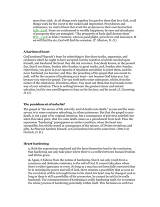 more they stink. As all things work together for good to them that love God, so all
things work for the worst to the wicked and impenitent. Providences and
ordinances; we read of them that wrest the scriptures to their own destruction
(2Pe_3:16). Some are condemned to worldly happiness; by ease and abundance
of prosperity they are entangled: “The prosperity of fools shall destroy them”
(Pro_1:32); as brute creatures, when in good plight, grow fierce and man-keen. If
we will find the sin, God will find the occasion. (T. Manton, D. D.)
A hardened heart
God hardened Pharaoh’s heart by submitting to him those truths, arguments, and
evidences which he ought to have accepted, but the rejection of which recoiled upon
himself, and hardened the heart they did not convince. Everybody knows, in the present
day, that if you listen, Sunday after Sunday, to great truths, and, Sunday after Sunday,
reject them, you grow in your capacity of repulsion and ability to reject them, and the
more hardened you become; and thus, the preaching of the gospel that was meant to
melt, will be the occasion of hardening your heart—not because God hates you, but
because you reject the gospel. The sun itself melts some substances, whilst, from the
nature of the substances, it hardens others. You must not think that God stands in the
way of your salvation. There is nothing between the greatest sinner and instant
salvation, but his own unwillingness to lean on the Saviour, and be saved. (J. Cumming,
D. D.)
The punishment of unbelief
The gospel is “the savour of life unto life, and of death unto death,” as one and the same
savour is to some creatures refreshing, to others poisonous. But that the gospel is unto
death, is not a part of its original intention, but a consequence of perverse unbelief; but
when this takes place, that it is unto death comes as a punishment from God. Thus the
expression “hardening” presupposes an earlier condition, when the heart was
susceptible, but which ceased in consequence of the misuse, of Divine revelations and
gifts. As Pharaoh hardens himself, so God hardens him at the same time. (Otto Von
Gerlach, D. D.)
Heart-hardening
1. Both the expressions employed and the facts themselves lead to the conclusion,
that hardening can only take place where there is a conflict between human freedom
and Divine grace.
2. Again, it follows from the notion of hardening, that it can only result from a
conscious and obstinate resistance to the will of God. It cannot take place where
there is either ignorance or error. So long as a man has not been fully convinced that
he is resisting the power and will of God, there remains a possibility that as soon as
the conviction of this is brought home to his mind, his heart may be changed, and so
long as there is still a possibility of his conversion, he cannot be said to be really
hardened. The commencement of hardening is really hardening itself, for it contains
the whole process of hardening potentially within itself. This furnishes us with two
 