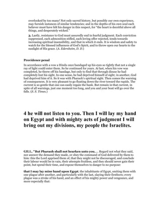 overlooked by too many! Not only sacred history, but possibly our own experience,
may furnish instances of similar tendencies; and in the depths of his own soul each
believer must have felt his danger in this respect, for “the heart is deceitful above all
things, and desperately wicked.”
3. Lastly, resistance to God must assuredly end in fearful judgment. Each conviction
suppressed, each admonition stifled, each loving offer rejected, tends towards
increasing spiritual insensibility, and that in which it ends. It is wisdom and safety to
watch for the blessed influences of God’s Spirit, and to throw open our hearts to the
sunlight of His grace. (A. Edersheim, D. D.)
Providence penal
In accordance with a vow a Hindu once bandaged up his eyes so tightly that not a single
ray of light could enter them. So he continued for years. At last, when his vow was
completed, he threw off his bandage, but only to find that through disuse he had
completely lost his sight. In one sense, he had deprived himself of sight; in another, God
had deprived him of it. So it was with Pharaoh’s spiritual sight. Then comes the warning
of consequences. It is very pleasant to go floating down the river toward the rapids. The
current is so gentle that one can easily regain the bank. But remain in that current, in
spite of all warnings, just one moment too long, and you and your boat will go over the
falls. (S. S. Times.)
4 he will not listen to you. Then I will lay my hand
on Egypt and with mighty acts of judgment I will
bring out my divisions, my people the Israelites.
GILL, "But Pharaoh shall not hearken unto you,.... Regard not what they said,
nor answer the demand they made, or obey the command of God delivered by them to
him: this the Lord apprised them of, that they might not be discouraged, and conclude
their labour would be in vain, their attempts fruitless, and they should never gain their
point, but spend their time, and expose themselves to danger to no purpose:
that I may lay mine hand upon Egypt; the inhabitants of Egypt, smiting them with
one plague after another, and particularly with the last, slaying their firstborn; every
plague was a stroke of his hand, and an effect of his mighty power and vengeance, and
more especially that:
 