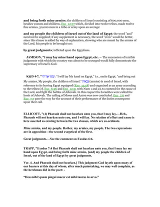 and bring forth mine armies; the children of Israel consisting of 600,000 men,
besides women and children, Exo_12:37 which, divided into twelve tribes, made twelve
fine armies, 50,000 men in a tribe or army upon an average:
and my people the children of Israel out of the land of Egypt; the word "and"
need not be supplied; if any supplement is necessary, the word "even" would be better,
since this clause is added by way of explanation, showing who are meant by the armies of
the Lord, his people to be brought out:
by great judgments; inflicted upon the Egyptians.
JAMISO , "I may lay mine hand upon Egypt, etc. — The succession of terrible
judgments with which the country was about to be scourged would fully demonstrate the
supremacy of Israel’s God.
K&D 4-7, "‫י‬ ִ‫ד‬ָ‫ת־י‬ ֶ‫א‬ ‫י‬ ִ ַ‫ת‬ָ‫נ‬ְ‫:ו‬ “I will lay My hand on Egypt,” i.e., smite Egypt, “and bring out
My armies, My people, the children of Israel.” ‫ּות‬‫א‬ ָ‫ב‬ ְ‫צ‬ (armies) is used of Israel, with
reference to its leaving Egypt equipped (Exo_13:18) and organized as an army according
to the tribes (cf. Exo_6:26 and Exo_12:51 with Num 1 and 2), to contend for the cause of
the Lord, and fight the battles of Jehovah. In this respect the Israelites were called the
hosts of Jehovah. The calling of Moses and Aaron was now concluded. Exo_7:6 and
Exo_7:7 pave the way for the account of their performance of the duties consequent
upon their call.
ELLICOTT, "(4) Pharaoh shall not hearken unto you, that I may lay.—Heb.,
Pharaoh will not hearken unto you, and I will lay. o relation of effect and cause is
here asserted as existing between the two clauses, which are co-ordinate.
Mine armies, and my people. Rather, my armies, my people. The two expressions
are in apposition—the second exegetical of the first.
Great judgments.—See the comment on Exodus 6:6.
TRAPP, "Exodus 7:4 But Pharaoh shall not hearken unto you, that I may lay my
hand upon Egypt, and bring forth mine armies, [and] my people the children of
Israel, out of the land of Egypt by great judgments.
Ver. 4. And Pharaoh shall not hearken.] This judgment God layeth upon many of
our hearers at this day of whom, after much painstaking, we may well complain, as
the herdsman did in the poet: -
“Heu mihi! quam pingui macer est mihi taurus in arvo.”
 