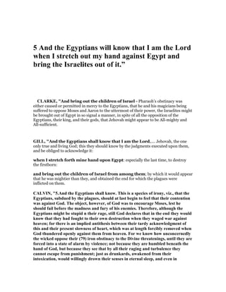 5 And the Egyptians will know that I am the Lord
when I stretch out my hand against Egypt and
bring the Israelites out of it.”
CLARKE, "And bring out the children of Israel - Pharaoh’s obstinacy was
either caused or permitted in mercy to the Egyptians, that he and his magicians being
suffered to oppose Moses and Aaron to the uttermost of their power, the Israelites might
be brought out of Egypt in so signal a manner, in spite of all the opposition of the
Egyptians, their king, and their gods, that Jehovah might appear to be All-mighty and
All-sufficient.
GILL, "And the Egyptians shall know that I am the Lord,.... Jehovah, the one
only true and living God; this they should know by the judgments executed upon them,
and be obliged to acknowledge it:
when I stretch forth mine hand upon Egypt: especially the last time, to destroy
the firstborn:
and bring out the children of Israel from among them; by which it would appear
that he was mightier than they, and obtained the end for which the plagues were
inflicted on them.
CALVI , "5.And the Egyptians shall know. This is a species of irony, viz., that the
Egyptians, subdued by the plagues, should at last begin to feel that their contention
was against God. The object, however, of God was to encourage Moses, lest he
should fail before the madness and fury of his enemies. Therefore, although the
Egyptians might be stupid n their rage, still God declares that in the end they would
know that they had fought to their own destruction when they waged war against
heaven; for there is an implied antithesis between their tardy acknowledgment of
this and their present slowness of heart, which was at length forcibly removed when
God thundered openly against them from heaven. For we know how unconcernedly
the wicked oppose their (79) iron obstinacy to the Divine threatenings, until they are
forced into a state of alarm by violence; not because they are humbled beneath the
hand of God, but because they see that by all their raging and turbulence they
cannot escape from punishment; just as drunkards, awakened from their
intoxication, would willingly drown their senses in eternal sleep, and even in
 