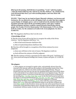 lifted up in threatening, shall fall down in punishing. "Lord," saith the prophet,
"when thy hand is lifted up, they will not see, but they shall see," &c. [Isaiah 26:11]
God will unseal their heavy eyes with scorching plagues, and rouse them with
horror enough.
PULPIT, "That I may lay my hand on Egypt. Pharaoh's obstinacy was foreseen and
foreknown. He was allowed to set his will against God's, in order that there might be
a great display of Almighty power, such as would attract the attention both of the
Egyptians generally and of all the surrounding nations. God's glory would be
thereby promoted, and there would be a general dread of interfering with his
people. (See Exodus 15:14-16; Deuteronomy 2:25; Deuteronomy 11:25, etc.) Bring
forth my armies. See the comment on Exodus 6:26. Great judgments. See above,
Exodus 6:6.
BI, "The Egyptians shall know that I am the Lord.
A knowledge of God
I. That the worst of men will one day have to recognize the reality of the Divine
existence. “And the Egyptians shall know,” etc.
1. Men of bad moral character shall know this.
2. Men of sceptical dispositions shall know this.
II. That they will be brought to a recognition of the Divine existence by severe
judgments.
1. Some men will listen to the voice of reason. The Egyptians would not.
2. Such will learn the existence of God by judgment.
III. That the existence of God is a guarantee for the safety of the good. “And bring out,”
etc., from moral and temporal bondage into Canaan, of peace and quiet. (J. S. Exell, M.
A.)
The plagues
1. These plagues are arranged in regular order, and gradually advance from the
external to the internal, and from the mediate to the immediate hand of God. They
are in number ten, which is one of the numbers denoting perfection. They are
divided first into nine and one, the last one standing clearly apart from all the others
in the awful shriek of woe which it draws forth from every Egyptian home. The nine
are arranged in threes. In the first of each three the warning is given to Pharaoh in
the morning (Exo_7:15; Exo_8:20; Exo_9:13). In the first and second of each three
the plague is announced beforehand (Exo_8:1; Exo_9:1; Exo_10:1); in the third not
(Exo_8:16; Exo_9:8; Exo_10:21). At the third the magicians of Pharaoh
acknowledge the finger of God (Exo_8:19), at the sixth they cannot stand before
Moses (Exo_9:11), and at the ninth Pharaoh refuses to see the face of Moses any
more (Exo_10:28). In the first three Aaron uses the rod, in the second three it is not
mentioned, in the third three Moses uses it, though in the last of them only his hand
is mentioned. All these marks of order lie on the face of the narrative, and point to a
 