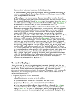 deeper order of nature and reason out of which they spring.
2. The plagues were characterized by increasing severity, a method of procedure to
which we see an analogy in the warnings which the providential government of the
world often puts before the sinner.
3. These plagues were of a miraculous character. As such the historian obviously
intends us to regard them, and they are elsewhere spoken of as the “wonders” which
God wrought in the land of Ham (Psa_105:27), as His miracles in Egypt (Psa_106:7),
and as His signs and prodigies which He sent into the midst of Egypt (Psa_135:9). It
is only under this aspect that we can accept the narrative as historical.
4. That the immediate design of these inflictions was the delivering of the Israelites
from their cruel bondage lies on the surface of the narrative, but with this other ends
were contemplated. The manifestation of God’s own glory was here, as in all His
works, the highest object in view, and this required that the powers of Egyptian
idolatry, with which the interest of Satan was at that time peculiarly identified,
should be brought into the conflict and manifestly confounded. For this reason it was
that nearly every miracle performed by Moses had relation to some object of
idolatrous worship among the Egyptians (see Exo_12:12). For this reason, also, it
was that the first wonders wrought had such distinct reference to the exploits of the
magicians, who were the wonder-workers connected with that gigantic system of
idolatry, and the main instruments of its support and credit in the world. They were
thus naturally drawn, as well as Pharaoh, into the contest, and became, along with
him, the visible heads and representatives of the “spiritual wickedness” of Egypt.
And since they refused to own the supremacy and accede to the demands of Jehovah,
or witnessing that first, and as it may be called harmless, triumph of His power over
theirs—since they resolved, as the adversaries of God’s and the instruments of
Satan’s interest in the world, to prolong the contest, there remained no alternative
but to visit the land with a series of judgments, such as might clearly prove the utter
impotence of its fancied deities to protect their votaries from the might and
vengeance of the living God. (A. Nevin, D. D.)
The variety of the plagues
The diversity and various sorts of those plagues—each sorer than other. The first and
second were upon the water, the third and fourth were upon the earth, the five next were
upon the air, and the tenth falls upon the firstborn of men, insomuch that their
punishment was absolute, not only as to the number of the plagues, which was a number
of perfection, but more especially in respect of their nature, matter, and manner, all
various and exquisite. For—
I. They were plagued by all kind of creatures.
1. By all the elements; as water, earth, air and fire.
2. By sundry animals; as frogs, lice, caterpillars, flies, and locusts.
3. By men; as Moses and Aaron were instruments in God’s hand.
4. By the angels who ministered those plagues, both the evil angels (Psa_78:44),
whom He sent among them, and the good that were employed in destroying their
firstborn (Exo_12:3, etc.), yea, by the very stars, who all combined against them—
with the sun and moon—in suspending their light from that land—during the three
 