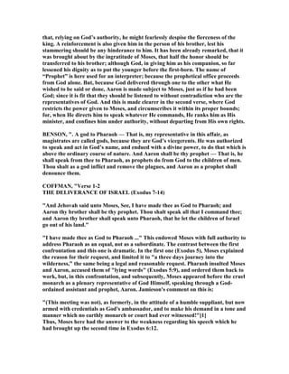 that, relying on God’s authority, he might fearlessly despise the fierceness of the
king. A reinforcement is also given him in the person of his brother, lest his
stammering should be any hinderance to him. It has been already remarked, that it
was brought about by the ingratitude of Moses, that half the honor should be
transferred to his brother; although God, in giving him as his companion, so far
lessened his dignity as to put the younger before the first-born. The name of
“Prophet” is here used for an interpreter; because the prophetical office proceeds
from God alone. But, because God delivered through one to the other what He
wished to be said or done, Aaron is made subject to Moses, just as if he had been
God; since it is fit that they should be listened to without contradiction who are the
representatives of God. And this is made clearer in the second verse, where God
restricts the power given to Moses, and circumscribes it within its proper bounds;
for, when He directs him to speak whatever He commands, He ranks him as His
minister, and confines him under authority, without departing from His own rights.
BE SO , ". A god to Pharaoh — That is, my representative in this affair, as
magistrates are called gods, because they are God’s vicegerents. He was authorized
to speak and act in God’s name, and endued with a divine power, to do that which is
above the ordinary course of nature. And Aaron shall be thy prophet — That is, he
shall speak from thee to Pharaoh, as prophets do from God to the children of men.
Thou shalt as a god inflict and remove the plagues, and Aaron as a prophet shall
denounce them.
COFFMA , "Verse 1-2
THE DELIVERA CE OF ISRAEL (Exodus 7-14)
"And Jehovah said unto Moses, See, I have made thee as God to Pharaoh; and
Aaron thy brother shall be thy prophet. Thou shalt speak all that I command thee;
and Aaron thy brother shall speak unto Pharaoh, that he let the children of Israel
go out of his land."
"I have made thee as God to Pharaoh ..." This endowed Moses with full authority to
address Pharaoh as an equal, not as a subordinate. The contrast between the first
confrontation and this one is dramatic. In the first one (Exodus 5), Moses explained
the reason for their request, and limited it to "a three days journey into the
wilderness," the same being a legal and reasonable request. Pharaoh insulted Moses
and Aaron, accused them of "lying words" (Exodus 5:9), and ordered them back to
work, but, in this confrontation, and subsequently, Moses appeared before the cruel
monarch as a plenary representative of God Himself, speaking through a God-
ordained assistant and prophet, Aaron. Jamieson's comment on this is:
"(This meeting was not), as formerly, in the attitude of a humble suppliant, but now
armed with credentials as God's ambassador, and to make his demand in a tone and
manner which no earthly monarch or court had ever witnessed!"[1]
Thus, Moses here had the answer to the weakness regarding his speech which he
had brought up the second time in Exodus 6:12.
 