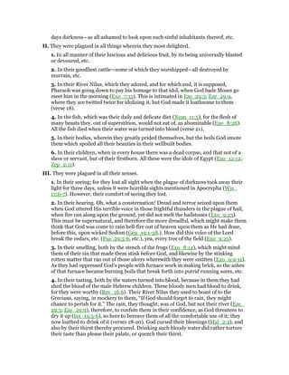 days darkness—as all ashamed to look upon such sinful inhabitants thereof, etc.
II. They were plagued in all things wherein they most delighted.
1. In all manner of their luscious and delicious fruit, by its being universally blasted
or devoured, etc.
2. In their goodliest cattle—some of which they worshipped—all destroyed by
murrain, etc.
3. In their River Nilus, which they adored, and for which end, it is supposed,
Pharaoh was going down to pay his homage to that idol, when God bade Moses go
meet him in the morning (Exo_7:15). This is intimated in Eze_29:3; Eze_29:9,
where they are twitted twice for idolizing it, but God made it loathsome to them
(verse 18).
4. In the fish, which was their daily and delicate diet (Num_11:5), for the flesh of
many beasts they, out of superstition, would not eat of, as abominable (Exo_8:26).
All the fish died when their water was turned into blood (verse 21).
5. In their bodies, wherein they greatly prided themselves, but the boils God smote
them which spoiled all their beauties in their wellbuilt bodies.
6. In their children, when in every house there was a dead corpse, and that not of a
slave or servant, but of their firstborn. All these were the idols of Egypt (Exo_12:12;
Zep_2:11).
III. They were plagued in all their senses.
1. In their seeing; for they lost all sight when the plague of darkness took away their
light for three days, unless it were horrible sights mentioned in Apocrypha (Wis_
17:6-7). However, their comfort of seeing they lost.
2. In their hearing. Oh, what a consternation! Dread and terror seized upon them
when God uttered His terrible voice in those frightful thunders in the plague of hail,
when fire ran along upon the ground, yet did not melt the hailstones (Exo_9:23).
This must be supernatural, and therefore the more dreadful, which might make them
think that God was come to rain hell-fire out of heaven upon them as He had done,
before this, upon wicked Sodom (Gen_19:1-38.). How did this voice of the Lord
break the cedars, etc. (Psa_29:5-6, etc.), yea, every tree of the field (Exo_9:25).
3. In their smelling, both by the stench of the frogs (Exo_8:14), which might mind
them of their sin that made them stink before God, and likewise by the stinking
rotten matter that ran out of those ulcers wherewith they were smitten (Exo_9:9-11).
As they had oppressed God’s people with furnace work in making brick, so the ashes
of that furnace became burning boils that break forth into putrid running sores, etc.
4. In their tasting, both by the waters turned into blood, because in them they had
shed the blood of the male Hebrew children. These bloody men had blood to drink,
for they were worthy (Rev_16:6). Their River Nilus they used to boast of to the
Grecians, saying, in mockery to them, “If God should forget to rain, they might
chance to perish for it.” The rain, they thought, was of God, but not their river (Eze_
29:3; Eze_29:9), therefore, to confute them in their confidence, as God threatens to
dry it up (Isa_19:5-6), so here to bereave them of all the comfortable use of it; they
now loathed to drink of it (verses 18-20). God cursed their blessings (Mal_2:2), and
also by their thirst thereby procured. Drinking such bloody water did rather torture
their taste than please their palate, or quench their thirst.
 