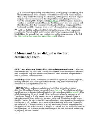 5. In their touching or feeling, by their dolorous shooting pangs in their body, when
the sin of their souls broke forth into sores of their bodies, which pained them so,
that, as they could not now sleep in a whole skin, so they gnawed their own tongues
for pain. This was superadded to the bitings of flies, wasps, flying-serpents, etc.,
whereby some might be stung to death (Psa_78:45), and the magicians themselves,
who had so insolently imitated Moses, the devil being God’s ape, were branded with
those boils to detect their contumacy. Besides, also, the frogs ravaging upon their
bodies so irresistibly, etc., must needs be very offensive to their sense of touching.
IV. Lastly, as if all this had been too little to fill up the measure of their plagues and
punishments, Pharaoh and all his forces, that hitherto had escaped, were all drawn
blindfold into the noose, by fair way, weather, etc., and then were drowned in the Red
Sea (Exo_14:8-9; Exo_14:21; Exo_14:24; Exo_14:28). (C. Ness.)
6 Moses and Aaron did just as the Lord
commanded them.
GILL, "And Moses and Aaron did as the Lord commanded them,.... After this
they never showed any reluctance, or made any objection to any message they were sent
with, or any work they were ordered to do, but went about it at once, and performed it
with all readiness and cheerfulness:
so did they; which is not a superfluous and redundant expression, but very emphatic,
showing with what care and diligence they did every thing, and how exactly they
conformed in all things to the divine will.
HE RY, "Moses and Aaron apply themselves to their work without further
objection: They did as the Lord commanded them, Exo_7:6. Their obedience, all things
considered, was well worthy to be celebrated, as it is by the Psalmist (Psa_105:28), They
rebelled not against his word, namely, Moses and Aaron, whom he mentions, v. 26.
Thus Jonah, though at first he was very averse, at length went to Nineveh. Notice is
taken of the age of Moses and Aaron when they undertook this glorious service. Aaron
the elder (and yet the inferior in office) was eighty-three, Moses was eighty; both of them
men of great gravity and experience, whose age was venerable, and whose years might
teach wisdom, v. 7. Joseph, who was to be only a servant to Pharaoh, was preferred at
thirty years old; but Moses, who was to be a god to Pharaoh, was not so dignified until he
was eighty years old. It was fit that he should long wait for such an honour, and be long
in preparing for such a service.
 